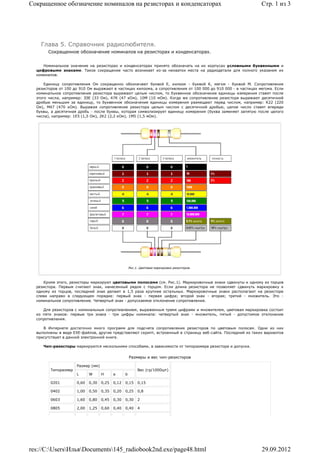 Сокращенное обозначение номиналов на резисторах и конденсаторах                                                Стр. 1 из 3




    Глава 5. Справочник радиолюбителя.
       Сокращенное обозначение номиналов на резисторах и конденсаторах.


     Номинальное значение на резисторах и конденсаторах принято обозначать на их корпусах условными буквенными и
  цифровыми знаками. Такое сокращение часто возникает из-за нехватки места на радиодетали для полного указания их
  номиналов.

      Единицу сопротивления Ом сокращенно обозначают буквой Е, килоом - буквой К, мегом - буквой М. Сопротивления
  резисторов от 100 до 910 Ом выражают в частицах килоома, а сопротивления от 100 000 до 910 000 - в частицах мегома. Если
  номинальное сопротивление резистора выражают целым числом, то буквенное обозначение единицы измерения ставят после
  этого числа, например: ЗЗЕ (33 Ом), 47К (47 кОм), 10М (10 мОм). Когда же сопротивление резистора выражают десятичной
  дробью меньшим за единицу, то буквенное обозначение единицы измерения размещают перед числом, например: К22 (220
  Ом), М47 (470 кОм). Выражая сопротивление резистора целым числом с десятичной дробью, целое число ставят впереди
  буквы, а десятичная дробь - после буквы, которая символизирует единицу измерения (буква заменяет запятую после целого
  числа), например: 1Е5 (1,5 Ом), 2К2 (2,2 кОм), 1М5 (1,5 мОм).




                                                     Рис.1. Цветовая маркировка резисторов.



     Кроме этого, резисторы маркируют цветовыми полосами (см. Рис.1). Маркировочные знаки сдвинуты к одному из торцов
  резистора. Первым считают знак, нанесенный рядом с торцом. Если длина резистора не позволяет сдвинуть маркировку к
  одному из торцов, последний знак делают в 1,5 раза крупнее остальных. Маркировочные знаки располагают на резисторе
  слева направо в следующем порядке: первый знак - первая цифра; второй знак - вторая; третий - множитель. Это -
  номинальное сопротивление. Четвертый знак - допускаемое отклонение сопротивления.

     Для резисторов с номинальным сопротивлением, выраженным тремя цифрами и множителем, цветовая маркировка состоит
  из пяти знаков: первые три знака - три цифры номинала: четвертый знак - множитель, пятый - допустимое отклонение
  сопротивления.

     В Интернете достаточно много программ для подсчета сопротивления резисторов по цветовым полосам. Одни из них
  выполнены в виде EXE-файлов, другие представляют скрипт, встроенный в страницу веб-сайта. Последний из таких вариантов
  присутствует в данной электронной книге.

     Чип-резисторы маркируются несколькими способами, в зависимости от типоразмера резистора и допуска.


                                                     Размеры и вес чип-резисторов

                     Размер (мм)
        Типоразмер                                        Вес (гр/1000шт)
                     L      W      H      a      b

        0201         0,60   0,30   0,25   0,12   0,15     0,15

        0402         1,00   0,50   0,35   0,20   0,25     0,8

        0603         1,60   0,80   0,45   0,30   0,30     2

        0805         2,00   1,25   0,60   0,40   0,40     4




res://C:UsersИльяDocuments145_radiobook2nd.exe/page48.html                                                 29.09.2012
 