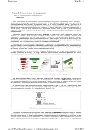 Резисторы                                                                                                          Стр. 1 из 4




    Глава 1. Уроки юного конструктора.
       Урок 2. Ознакомление с радиодеталями.
           Резисторы.


      Какие только детали не потребуются для изготовления конструкций, которые предлагаются! Здесь и резисторы, и
  транзисторы, и конденсаторы, и диоды, и выключатели... Из разнообразных радиодеталей нужно уметь быстро
  отличить за внешним видом нужную, расшифровать надпись на ее корпусе, определить выводы и распознать ее на
  принципиальной схеме (схема самоделки). О том, как это сделать, и будет рассказано далее. Подробные сведения о
  радиодеталях вы найдете в описании конструкций самоделок. Не лишним будет купить справочник радиолюбителя. На
  данный момент с поиском такой литературы есть затруднения, поэтому, если, отыщите на рынке какой-нибудь
  старенький справочник, - покупайте, пригодиться и такой. А вообще на сегодняшний день лучший справочник - данная
  книга и Интернет.

      Практически в каждой конструкции встречается резистор. Он представляет собой фарфоровую трубочку (или
  стержень), на которую извне напылено тончайшую пленку металла или сажи (углерода). Резистор имеет
  сопротивление и используется для того, чтобы установить нужный ток в электрической цеми. Вспомните пример с
  резервуаром: изменяя диаметр трубы (сопротивление нагрузки), можно получить ту или другую скорость потока води
  (электрический ток разной силы). Чем тоньше пленка на фарфоровой трубочке или стержне, тем большее
  сопротивление тока. Поэтому эту деталь иногда просто называют сопротивлением.

      Резисторы делятся на постоянные, подстроечные и переменные. Из постоянных чаще всего используются
  резисторы типа МЛТ (металлизированный лакированный теплостойкий). Подстроечные резисторы предназначены для
  настройки аппаратуры, а резистор со сменным сопротивлением (переменный или потенциометр) применяют для
  регулировки, например, для установки громкости в музыкальных центрах.

     Резисторы различают по сопротивлению и мощности. Сопротивление, как вы уже знаете, измеряют в омах,
  килоомах и мегоомах, а мощность - в ваттах. Резисторы разной мощности отличаются размерами. Чем больше
  мощность резистора, тем больше его размеры. Внешний вид постоянных резисторов показан на Рис.1.




                    Рис.1. Внешний вид некоторых постоянных резисторов импортного и отечественного производства.



     Для миниатюризации своих устройств некоторые радиолюбители используют ЧИП-компоненты, среди которых
  могут быть как резисторы, так и конденсаторы. На Рис.1(г) показан внешний вид ЧИП-резистора. В зарубежной
  электронике он называется SMD (от Surface Mounted Device - прибор, монтируемый на поверхность). Другими словами
  ЧИП-компоненты - это безвыводные радиодетали для монтажа на поверхность печатной платы.

     На принципиальной схеме резисторы обозначают прямоугольником (см. Рис.2). При этом в прямоугольнике может
  быть указана мощность резистора. Если резистор больше 2Вт, тогда ваттность указывается "прямо" рядом с условным
  обозначение резистора, например - 5Вт, или в зарубежном варианте - 5W.




                                 Рис.2. Обозначение постоянных резисторов на принципиальной схеме.




     В отличие от постоянных резисторов, которые имеют два вывода, у переменных резисторов (иногда их называют
  потенциометрами) таких выводов три. На схеме указывают сопротивление между крайними выводами сменного
  резистора. Сопротивление же между средним выводом и крайними изменяется при вращении оси резистора, которое
  выступает наружу. Причем, если ось возвращают в одну сторону, сопротивление между средним выводом и одним из
  крайних возрастает, соответственно уменьшаясь между средним выводом и другим крайним. Если же ось возвращают




res://C:UsersИльяDocuments145_radiobook2nd.exe/page5.html                                                      29.09.2012
 