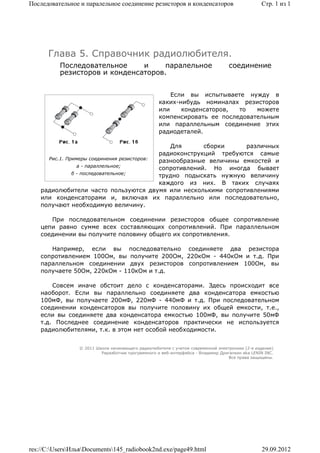 Последовательное и паралельное соединение резисторов и конденсаторов                             Стр. 1 из 1




      Глава 5. Справочник радиолюбителя.
          Последовательное     и     паралельное                                   соединение
          резисторов и конденсаторов.


                                                        Если вы испытываете нужду в
                                                    каких-нибудь номиналах резисторов
                                                    или    конденсаторов,  то   можете
                                                    компенсировать ее последовательным
                                                    или параллельным соединение этих
                                                    радиодеталей.

                                               Для       сборки     различных
                                            радиоконструкций требуются самые
      Рис.1. Примеры соединения резисторов:
                                            разнообразные величины емкостей и
                 а - параллельное;
                                            сопротивлений. Но иногда бывает
               б - последовательное;
                                            трудно подыскать нужную величину
                                            каждого из них. В таких случаях
    радиолюбители часто пользуются двумя или несколькими сопротивлениями
    или конденсаторами и, включая их параллельно или последовательно,
    получают необходимую величину.

       При последовательном соединении резисторов общее сопротивление
    цепи равно сумме всех составляющих сопротивлений. При параллельном
    соединении вы получите половину общего их сопротивления.

       Например, если вы последовательно соединяете два резистора
    сопротивлением 100Ом, вы получите 200Ом, 220кОм - 440кОм и т.д. При
    параллельном соединении двух резисторов сопротивлением 100Ом, вы
    получаете 50Ом, 220кОм - 110кОм и т.д.

        Совсем иначе обстоит дело с конденсаторами. Здесь происходит все
    наоборот. Если вы параллельно соединяете два конденсатора емкостью
    100мФ, вы получаете 200мФ, 220мФ - 440мФ и т.д. При последовательном
    соединении конденсаторов вы получите половину их общей емкости, т.е.,
    если вы соединяете два конденсатора емкостью 100мФ, вы получите 50мФ
    т.д. Последнее соединение конденсаторов практически не используется
    радиолюбителями, т.к. в этом нет особой необходимости.


                 © 2011 Школа начинающего радиолюбителя с учетом современной электроники (2-е издание)
                          Раразботчик программного и веб-интерфейса - Владимир Дригалкин aka LENIN INC.
                                                                                  Все права защищены.




res://C:UsersИльяDocuments145_radiobook2nd.exe/page49.html                                   29.09.2012
 