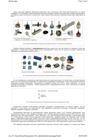 Резисторы                                                                                                            Стр. 2 из 4




      назад, происходит обратное. Переменные резисторы, как и постоянные, могут быть разной мощности, что можно
  определить по их размерам. Особенно большой мощностью обладают проволочные резисторы, которые предназначены
  для работы в цепях постоянного и переменного токов. Внешний вид некоторых переменных резисторов представлен на
  Рис.3.




                    Рис.3. Внешний вид некоторых переменных резисторов импортного и отечественного производства.




     Подобным образом работают и подстроечные резисторы, однако они, как уже понятно из названия, служат для
  подстройки, а точнее для установки более точного сопротивления. После чего их больше не трогают. Внешний вид
  некоторых подстроечников показан на Рис.4.




                    Рис.4. Внешний вид некоторых подстроечных резисторов импортного и отечественного производства.




     Так как переменные и подстроечные резисторы выполняют практически одну и ту же функцию, на принципиальной
  схеме они могут обозначатся одинаково. По крайне мере в зарубежной схемотехнике. Хотя в отечественном условном
  обозначении разница присутсвует: подстроечник не содержит стрелки (см. Рис.5.). Чтобы определить, что же за
  резистор использован в устройстве - читайте документацию к принципиальной схеме. Хотя с практикой, вы сможете
  разбиратся в этом сами.




                          Рис.5. Обозначение переменных и подстроечных резисторов на принципиальной схеме.



     Номинальное значение сопротивления резистора указывается производителем на корпусе изделия. Там же
  указывают и ряд других его характеристик. Для маркировки резисторов используют специальные кодировки:
  буквенно-цифровую, цифровую и цветовую.

      Сопротивление резистора на принципиальных схемах обозначают рядом с его условным обозначением. Если
  сопротивление меньше 1 кОм, цифрами указывают число омов без единицы измерения, иногда ставят букву R, чтобы
  обозначить омы. При сопротивлении 1 кОм и большему - до 1 МОм указывают число килоомов и ставят рядом букву
  "К". Сопротивление 1 МОм и больше выражают числом мегоомовов с приданием буквы "М". Например, если на схеме
  рядом с обозначением резистора указано число 510, значит, сопротивление резистора 510 Ом, если 15R - 15 Ом.
  Обозначением 3,6 К и 820 К отвечает сопротивление 3,6 кОм и 820 кОм. Надпись на схеме 1 М или 4,7 М означает, что
  используются резисторы сопротивлением 1 МОм и 4,7 МОм. Кроме этого, часто проставляют и допустимую мощность.

     При цифровой маркировке величина сопротивления резистора наносится тремя цифрами, из которых две первые




res://C:UsersИльяDocuments145_radiobook2nd.exe/page5.html                                                        29.09.2012
 
