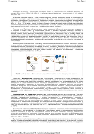 Резисторы                                                                                                                  Стр. 3 из 4




      показывают ее мантиссу, а третья служит показателем степени 10 для дополнительного множителя. Например, 150
  означает 15 Ом, 151 это 150 Ом, 152 - 1500 Ом и т.д. Соответственно, на резисторе с сопротивлением 15 МОм увидим в
  этом коде: 156.

     К цветовой кодировке прибегли в связи с миниатюризацией изделий. Маркировку наносят на цилиндрическую
  поверхность резистора в виде точек или колец-поясков. Она обозначает номинальное сопротивление резистора и
  допускаемое отклонение его сопротивления от номинального значения. Номинальное сопротивление выражено в омах
  двумя или тремя цифрами (в случае трех цифр последняя не равна нулю) и множителем 10n, где n - любое целое
  число от - 2 до + 9. В связи с этим в Интеренете появилось множество онлайн калькуляторов для определения
  сопротивления резисторов. Данная книга так же содержит один из них. Но, как по мне, проще измерить сопротивление
  резистора омметром (тестером, мультиметром - вообщем измерительным прибором).

     Резисторы шумят! Различают собственные шумы и шумы скольжения. Собственные шумы резисторов складываются
  из тепловых и токовых шумов. Их возникновение связано с тепловым движением свободных электронов и
  прохождением электрического тока. Собственные шумы резисторов тем выше, чем больше температура и напряжение.
  Высокий уровень шумов резисторов ограничивает чувствительность электронных схем и создает помехи при
  воспроизведении полезного сигнала. Шумы скольжения (вращения) присущи переменным резисторам. Они возникают
  в динамическом режиме при движении подвижного контакта по резистивному элементу в виде напряжения помех. В
  приемных устройствах эти помехи приводят к различным шорохам и трескам. Поэтому в электронике стали
  использовать цифровую регулировку. Теперь не часто в аппаратуре встретишь регулятор громкости, построеный на
  потенциометре.

     Кроме указаных выше резисторов, существуют полупроводниковые нелинейные - изделия электронной техники,
  основное свойство которых заключается в способности изменять свое электрическое сопротивление под действием
  управляющих факторов: температуры, напряжения, магнитного поля и др. В зависимости от воздействующего фактора
  они получили название терморезисторы, варисторы, магниторезисторы. В последнее время их стали относить к
  управляемым полупроводниковым резисторам. Иными словами, это элементы, чувствительные к воздействию
  определенного управляющего фактора (см. Рис.6).




          Рис.6. Внешний вид и условные обозначения на принципиальной схеме некоторых нелинейных полупроводниковых элементов.




     Среди них - фоторезисторы, меняющие свое сопротивление в зависимости от степени освещенности. Чем
  интенсивней свет, тем больше создается свободных носителей зарядов и тем меньше становится сопротивление
  элемента. У фоторезисторов обязательно определен и диапазон температуры. Если использовать датчик при разных
  температурах, то следует обязательно ввести уточняющие преобразования, т.к. свойство сопротивления зависит от
  внешней температуры. В зависимости от назначения фоторезисторы имеют совершенно различное конструктивное
  оформление. Иногда это просто пластина полупроводника на стеклянном основании с токонесущими выводами, в
  других случаях фоторезистор имеет пластмассовый корпус с жесткими штырьками. Широко используются
  фоторезисторы в полиграфической промышленности при обнаружении обрывов бумажной ленты, контроле за
  количеством листов, подаваемых в печатную машину. Не обходятся без них и автоматические выключатели уличного
  освещения.

      Терморезисторы, или термисторы - изменяют свое сопротивление в зависимости от температуры. Существуют
  терморезисторы как с отрицательным, так и с положительным температурным коэффициентом сопротивления -
  позисторы. Терморезисторы используются в системах дистанционного и централизованного измерения и
  регулирования температур, противопожарной сигнализации, теплового контроля и защиты машин, измерения
  мощности, измерения вакуума, скоростей движения жидкостей и газов, в схемах размагничивания масок цветных
  кинескопов и др. Номинальное сопротивление RH - электрическое сопротивление, значение которого обозначено на
  терморезисторе или указано в нормативной документации, измеренное при определенной температуре окружающей
  среды (для большинства типов этих резисторов при 20 °С, а для терморезисторов с высокими рабочими температурами
  до 300 °С).

      Отличительной особенностью варисторов является резко выраженная зависимость электрического сопротивления
  от приложенного к ним напряжения. Их используют для стабилизации и защиты от перенапряжений, преобразования
  частоты и напряжения, а также для регулирования усиления в системах автоматики, различных измерительных
  устройствах, в телевизионных приемниках. Например, варистор часто используют в сетевых (на 220В) удлинителях.
  Подключив такую деталь параллельно розеткам удлинителя, разработчики не стесняются заявлять о множестве
  различных защит и фильтров.

     Еще существуют магниторезисторы. Действие таких резисторов основано на использовании магниторезистивного
  эффекта, который заключается в изменении сопротивления резистора при внесении его в магнитное поле. Регулируя
  напряженность управляющего магнитного поля или перемещая резистор в поле постоянного магнита, можно управлять




res://C:UsersИльяDocuments145_radiobook2nd.exe/page5.html                                                              29.09.2012
 