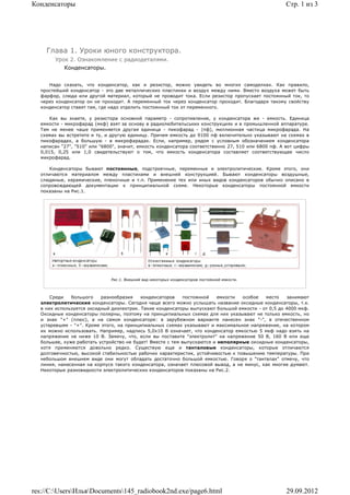 Конденсаторы                                                                                        Стр. 1 из 3




    Глава 1. Уроки юного конструктора.
       Урок 2. Ознакомление с радиодеталями.
           Конденсаторы.


     Надо сказать, что конденсатор, как и резистор, можно увидеть во многих самоделках. Как правило,
  простейший конденсатор - это две металлических пластинки и воздух между ними. Вместо воздуха может быть
  фарфор, слюда или другой материал, который не проводит тока. Если резистор пропускает постоянный ток, то
  через конденсатор он не проходит. А переменный ток через конденсатор проходит. Благодаря такому свойству
  конденсатор ставят там, где надо отделить постоянный ток от переменного.

      Как вы знаете, у резистора основной параметр - сопротивление, у конденсатора же - емкость. Единица
  емкости - микрофарад (мкф) взят за основу в радиолюбительських конструкциях и в промышленной аппаратуре.
  Тем не менее чаше применяется другая единица - пикофарад - (пф), миллионная частица микрофарада. На
  схемах вы встретите и ту, и другую единицу. Причем емкость до 9100 пф включительно указывают на схемах в
  пикофарадах, а большую - в микрофарадах. Если, например, рядом с условным обозначением конденсатора
  написан "27", "510" или "6800", значит, емкость конденсатора соответственно 27, 510 или 6800 пф. А вот цифры
  0,015, 0,25 или 1,0 свидетельствуют о том, что емкость конденсатора составляет соответствующее число
  микрофарад.

     Конденсаторы бывают постоянные, подстроечные, переменные и электролитические. Кроме этого, они
  отличаются материалом между пластинами и внешней конструкцией. Бывают конденсаторы воздушные,
  слюдяные, керамические, пленочные и т.п. Применение тех или иных видов конденсаторов обычно описано в
  сопровождающей документации к принципиальной схеме. Некоторые конденсаторы постоянной емкости
  показаны на Рис.1.




                              Рис.1. Внешний вид некоторых конденсаторов постоянной емкости.




      Среди   большого    разнообразия    конденсаторов     постоянной   емкости особое   место     занимают
  электролитические конденсаторы. Сегодня чаще всего можно услышать название оксидные конденсаторы, т.к.
  в них используется оксидный диэлектрик. Такие конденсаторы выпускают большой емкости - от 0,5 до 4000 мкф.
  Оксидные конденсаторы полярны, поэтому на принципиальных схемах для них указывают не только емкость, но
  и знак "+" (плюс), а на самом конденсаторе: в зарубежном варианте нанесен знак "-", в отечественном
  устаревшем - "+". Кроме этого, на принципиальных схемах указывают и максимальное напряжение, на котором
  их можно использовать. Например, надпись 5,0x10 В означает, что конденсатор емкостью 5 мкф надо взять на
  напряжение не ниже 10 В. Замечу, что, если вы поставите "электролит" на напряжение 50 В, 160 В или еще
  большее, хуже работать устройство не будет! Вместе с тем выпускаются и неполярные оксидные конденсаторы,
  хотя применяются довольно редко. Существую еще и танталовые конденсаторы, которые отличаются
  долговечностью, высокой стабильностью рабочих характеристик, устойчивостью к повышению температуры. При
  небольшом внешнем виде они могут обладать достаточно большой емкостью. Говоря о "танталах" отмечу, что
  линия, нанесенная на корпусе такого конденсатора, означает плюсовой вывод, а не минус, как многие думают.
  Некоторые разновидности электролитических конденсаторов показаны на Рис.2.




res://C:UsersИльяDocuments145_radiobook2nd.exe/page6.html                                       29.09.2012
 