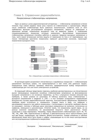 Микросхемные стабилизаторы напряжения                                                       Стр. 1 из 6




     Глава 5. Справочник радиолюбителя.
        Микросхемные стабилизаторы напряжения.


       Один из важных узлов радиоэлектронной аппаратуры — стабилизатор напряжения в блоке
   питания. Еще совсем недавно такие узлы строили на стабилитронах и транзисторах. Общее
   число элементов стабилизатора было довольно значительным, особенно если от него
   требовались функции регулирования выходного напряжения, защиты от перегрузки и
   замыкания выхода, ограничения выходного тока на заданном уровне. С появлением
   специализированных     микросхем   ситуация  изменилась.   Выпускаемые     микросхемные
   стабилизаторы напряжения способны работать в широких пределах выходных напряжения и
   тока, часто имеют встроенную систему защиты от перегрузки по току и от перегревания: как
   только температура кристалла микросхемы превысит допустимое значение, происходит
   ограничение выходного тока.




                       Рис.1. Внешний вид и цоколевка микросхемных стабилизаторов.



       В настоящее время ассортимент отечественных и зарубежных микросхем — стабилизаторов
   напряжения настолько широк, что ориентироваться в нем стало уже довольно трудно.
   Помещенные ниже таблицы призваны облегчить предварительный выбор микросхемного
   стабилизатора для того или иного электронного устройства.

       В следующей таблице представлен перечень наиболее распространенных на отечественном
   рынке трехвыводных микросхем линейных стабилизаторов напряжения на фиксированное
   выходное напряжение и их основные параметры; на Рис.1 упрощенно показан внешний вид
   приборов, а также указана их цоколевка. В таблицу включены лишь стабилизаторы с
   выходным напряжением в пределах 5...27В — в этот интервал укладывается подавляющее
   большинство случаев радиолюбительской практики. Конструктивное оформление зарубежных
   приборов может отличаться от показанного. Следует иметь в виду, что сведения о
   рассеиваемой мощности при работе микросхемы с теплоотводом в паспортах приборов обычно
   не указывают, поэтому в таблицах даны некоторые усредненные ее значения, полученные из
   графиков, имеющихся в документации. Отметим также, что микросхемы одной серии, но на
   разные значения напряжения, по рассеиваемой мощности могут различаться. Также
   существует и иная маркировка. Например, перед обозначением стабилизаторов групп 78, 79,
   78L, 79L, 78М, 79М, перечисленных в таблице, в действительности могут присутствовать одна
   или две буквы, кодирующие, как правило, фирму-изготовитель. Позади указанных в таблице
   обозначений также могут быть буквы и цифры, указывающие на те или иные конструктивные
   или эксплуатационные особенности микросхемы.


                                                                           Регулирующий
                     Выходное        Максимальный       Максимальная       элемент        Копус




res://C:UsersИльяDocuments145_radiobook2nd.exe/page59.html                               29.09.2012
 