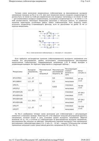 Микросхемные стабилизаторы напряжения                                                           Стр. 5 из 6




      Типовая схема включения микросхемных стабилизаторов на фиксированное выходное
   напряжение показана на Рис.2 (а и б). Для всех микросхем емкость входного конденсатора С1
   должна быть не менее 2,2 мкФ для керамических или оксидных танталовых и не менее 10 мкФ
   — для алюминиевых оксидных конденсаторов, а выходного конденсатора С2 — не менее 1 и 10
   мкФ соответственно. Некоторые микросхемы допускают и меньшую емкость, но указанные
   значения гарантируют устойчивую работу любых стабилизаторов. Роль входного может
   исполнять конденсатор сглаживающего фильтра, если он расположен не далее 70 мм от
   корпуса микросхемы.




                    Рис.2. Схема включения стабилизаторов: а - плюсового; б - минусового.



      Если требуется нестандартное значение стабилизированного выходного напряжения или
   плавное его регулирование, удобно использовать специализированные регулируемые
   микросхемные стабилизаторы, поддерживающие напряжение 1,25 В между выходом и
   управляющим выводом. Их перечень представлен в следующей таблице...


                                                                              Регулирующий
                     Выходное          Максимальный        Максимальная
                                                                              элемент        Копус
    Микросхемы       напряжение,       ток                 рассеиваемая
                                                                              включен в      (см.рис.1)
                     В                 нагрузки,А          мощность, Вт
                                                                              цепь

    КР1157ЕН1        1,2...37                              0,6                плюсовую
                                                                                             КТ-26
                                                                                             (1,е)
    КР1168ЕН1        1,3...37                              0,5                минусовую
                                       0,1
    LM317L                                                                    плюсовую
                                                                                             ТО-92
                                                           0,625
                                                                                             (1,е)
    LM337LZ                                                                   минусовую
                     1,2...37
    КР142ЕН12Б                         1                                      плюсовую
                                                                                             КТ-28-2
                                                                                             (1,ж)
    КР142ЕН12А                         1,5                                    плюсовую
                                                           10
    КР142ЕН18А                         1                                      минусовую
                                                                                             КТ-28-2
                     1,3...26,5
                                                                                             (1,и)
    КР142ЕН18Б                                                                минусовую

    LM317T                             1,5                                    плюсовую
                                                                                             ТО-220
                     1,2...37                              15
                                                                                             (1,ж)
    LM337T                                                                    минусовую


       На Рис.3 изображена типовая схема включения для стабилизаторов с регулирующим
   элементом в плюсовом проводе. Резисторы R1 и R2 образуют внешний регулируемый делитель
   напряжения, который входит в цепь установки уровня выходного напряжения. Обратим
   внимание на то, что, в отличие от стабилизаторов на фиксированное выходное напряжение,
   регулируемые без нагрузки не работают. Минимальное значение выходного тока маломощных
   регулируемых стабилизаторов равно 2,5...5 мА и 5... 10 мА — мощных. В большинстве случаев
   применения нагрузкой служит резистивный делитель напряжения R1 R2 (см. Рис.3).




res://C:UsersИльяDocuments145_radiobook2nd.exe/page59.html                                  29.09.2012
 