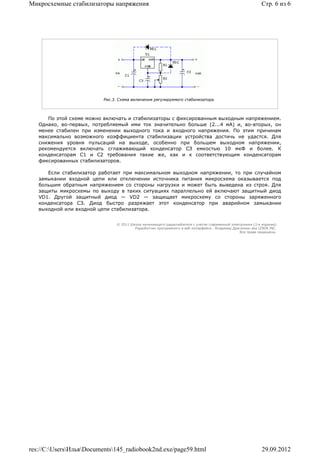Микросхемные стабилизаторы напряжения                                                                        Стр. 6 из 6




                          Рис.3. Схема включения регулируемого стабилизатора.



      По этой схеме можно включать и стабилизаторы с фиксированным выходным напряжением.
   Однако, во-первых, потребляемый ими ток значительно больше (2...4 мА) и, во-вторых, он
   менее стабилен при изменении выходного тока и входного напряжения. По этим причинам
   максимально возможного коэффициента стабилизации устройства достичь не удастся. Для
   снижения уровня пульсаций на выходе, особенно при большем выходном напряжении,
   рекомендуется включать сглаживающий конденсатор СЗ емкостью 10 мкФ и более. К
   конденсаторам С1 и С2 требования такие же, как и к соответствующим конденсаторам
   фиксированных стабилизаторов.

      Если стабилизатор работает при максимальном выходном напряжении, то при случайном
   замыкании входной цепи или отключении источника питания микросхема оказывается под
   большим обратным напряжением со стороны нагрузки и может быть выведена из строя. Для
   защиты микросхемы по выходу в таких ситуациях параллельно ей включают защитный диод
   VD1. Другой защитный диод — VD2 — защищает микросхему со стороны заряженного
   конденсатора СЗ. Диод быстро разряжает этот конденсатор при аварийном замыкании
   выходной или входной цепи стабилизатора.


                                © 2011 Школа начинающего радиолюбителя с учетом современной электроники (2-е издание)
                                         Раразботчик программного и веб-интерфейса - Владимир Дригалкин aka LENIN INC.
                                                                                                  Все права защищены.




res://C:UsersИльяDocuments145_radiobook2nd.exe/page59.html                                                29.09.2012
 