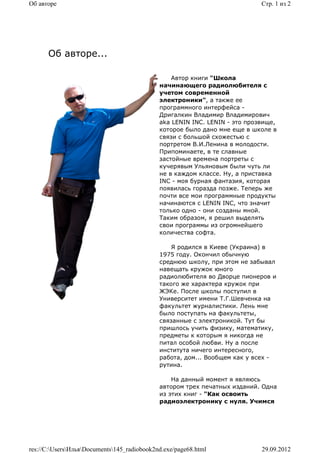 Об авторе                                                                   Стр. 1 из 2




      Об авторе...

                                                 Автор книги "Школа
                                             начинающего радиолюбителя с
                                             учетом современной
                                             электроники", а также ее
                                             программного интерфейса -
                                             Дригалкин Владимир Владимирович
                                             aka LENIN INC. LENIN - это прозвище,
                                             которое было дано мне еще в школе в
                                             связи с большой схожестью с
                                             портретом В.И.Ленина в молодости.
                                             Припоминаете, в те славные
                                             застойные времена портреты с
                                             кучерявым Ульяновым были чуть ли
                                             не в каждом классе. Ну, а приставка
                                             INC - моя бурная фантазия, которая
                                             появилась горазда позже. Теперь же
                                             почти все мои программные продукты
                                             начинаются с LENIN INC, что значит
                                             только одно - они созданы мной.
                                             Таким образом, я решил выделять
                                             свои программы из огромнейшего
                                             количества софта.

                                                 Я родился в Киеве (Украина) в
                                             1975 году. Окончил обычную
                                             среднюю школу, при этом не забывал
                                             навещать кружок юного
                                             радиолюбителя во Дворце пионеров и
                                             такого же характера кружок при
                                             ЖЭКе. После школы поступил в
                                             Университет имени Т.Г.Шевченка на
                                             факультет журналистики. Лень мне
                                             было поступать на факультеты,
                                             связанные с электроникой. Тут бы
                                             пришлось учить физику, математику,
                                             предметы к которым я никогда не
                                             питал особой любви. Ну а после
                                             института ничего интересного,
                                             работа, дом... Вообщем как у всех -
                                             рутина.

                                                 На данный момент я являюсь
                                             автором трех печатных изданий. Одна
                                             из этих книг - "Как освоить
                                             радиоэлектронику с нуля. Учимся




res://C:UsersИльяDocuments145_radiobook2nd.exe/page68.html              29.09.2012
 