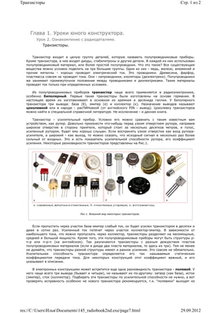 Транзисторы                                                                                 Стр. 1 из 2




     Глава 1. Уроки юного конструктора.
        Урок 2. Ознакомление с радиодеталями.
            Транзисторы.


      Транзистор входит в целую группу деталей, которую назвають полупроводниковые приборы.
   Кроме транзистора, в нее входят диоды, стабилитроны и другие детали. В каждой из них использован
   полупроводниковый материал, или более простой полупроводник. Что это такое? Все существующие
   вещества можно условно поделить на три большие группы. Одни из них - медь, железо, алюминий и
   прочие металлы - хорошо проводят электрический ток. Это проводники. Древесина, фарфор,
   пластмасса совсем не проводят тока. Они - непроводники, изоляторы (диэлектрики). Полупроводники
   же занимают промежуточное положение между проводниками и диэлектриками. Такие материалы
   проводят ток только при определенных условиях.

      Из полупроводниковых приборов транзистор чаще всего применяется в радиоэлектронике,
   особенно биполярный. Первые такие транзисторы были изготовлены на основе германия. В
   настоящее время их изготавливают в основном из кремния и арсенида галлия. У биполярного
   транзистора три вывода: база (б), эмитер (е) и коллектор (к). Назначение выводов называют
   цоколевкой или в народе - расПИНовкой (от английского PIN - вывод). Цоколевку транзисторов
   можно найти в специальной справочной литературе. Не исключение - и данная книга.

       Транзистор - усилительный прибор. Условно его можно сравнить с таким известным вам
   устройством, как рупор. Довольно произнести что-нибудь перед узким отверстием рупора, направив
   широкое отверстие в сторону приятеля, который стоит за несколько десятков метров, и голос,
   усиленный рупором, будет ему хорошо слышан. Если воспринять узкое отверстие как вход рупора-
   усилителя, а широкий - как выход, то можно сказать, что исходный сигнал в несколько раз более
   сильный от входных. Это и есть показатель усилительной способности рупора, его коэффициент
   усиления. Некоторые разновидности транзисторов представлены на Рис.1.




                                  Рис.1. Внешний вид некоторых транзисторов.



       Если пропустить через участок база-эмитер слабый ток, он будет усилен транзистором в десятки и
   даже в сотни раз. Усиленный ток потечет через участок коллектор-эмитер. В зависимости от
   наибольшего тока, что можно пропускать через коллектор, транзисторы разделяют на маломощные,
   средней и большой мощности. Кроме того, эти полупроводниковые приборы могут быть структуры p-
   n-p или n-p-n (на английском). Так различаются транзисторы с разным дежурством пластов
   полупроводниковых материалов (если в диоде два пласта материалов, то здесь их три). Тем не менее
   не думайте, что транзисторы разной структуры имеют и разное усиление. Это совсем не обязательно.
   Усилительная    способность   транзистора   определяется    его   так   называемым    статическим
   коэффициентом передачи тока. Для некоторых конструкций этот коэффициент важный, и его
   указывают в описании.

      В электронных конструкциях может встретится еще одна разновидность транзистора - полевой. У
   него чаще всего три вывода (бывает и четыре), но называют их по-другому: затвор (как база), исток
   (эмитер), сток (коллектор). Подбирать эти транзисторы по усилительной способности не нужно, а вот
   проверять исправность особенно не нового транзистора рекомендуется, т.к. "полевики" выходят из




res://C:UsersИльяDocuments145_radiobook2nd.exe/page7.html                               29.09.2012
 