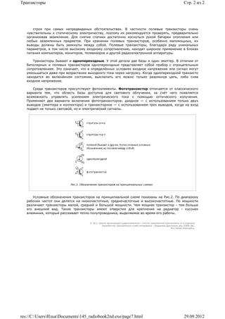 Транзисторы                                                                                                         Стр. 2 из 2




      строя при самых непредвиденых обстоятельствах. В частности полевые транзисторы очень
   чувствительны к статическому электричеству, поэтому их рекомендуется проверять, предварительно
   организовав заземление. Для снятие статики достаточно коснуться рукой батареи отопления или
   любых заземленных предметов. При хранении полевых транзисторов, особенно маломощных, их
   выводы должны быть замкнуты между собой. Полевые транзисторы, благодаря ряду уникальных
   параметров, в том числе высокому входному сопротивлению, находят широкое применение в блоках
   питания компьютеров, мониторов, телевизоров и другой радиоэлектронной аппаратуры.

      Транзисторы бывают и однопереходные. У этой детали две базы и один эмиттер. В отличии от
   биполярных и полевых транзисторов однопереходные представляет собой прибор с отрицательным
   сопротивлением. Это означает, что в определённых условиях входное напряжение или сигнал могут
   уменьшаться даже при возрастании выходного тока через нагрузку. Когда однопереходной транзисто
   находится во включённом состоянии, выключить его можно только разомкнув цепь, либо сняв
   входное напряжение.

      Среди транзисторов присутствуют фотоэлементы. Фототранзистор отличается от классического
   варианта тем, что область базы доступна для светового облучения, за счёт чего появляется
   возможность управлять усилением электрического тока с помощью оптического излучения.
   Применяют два варианта включения фототранзисторов: диодное — с использованием только двух
   выводов (эмиттера и коллектора) и транзисторное — с использованием трех выводов, когда на вход
   подают не только световой, но и электрический сигналы.




                           Рис.2. Обозначение транзисторов на принципиальных схемах.



      Условные обозначения транзисторов на принципиальной схеме показаны на Рис.2. По диапазону
   рабочих частот они делятся на низкочастотные, среднечастотные и высокочастотные. По мощности
   различают транзисторы малой, средней и большой мощности. Чем мощнее транзистор - тем больше
   его внешний вид. Такие транзисторы имеют отверстия для крепления на радиатор - кусочек
   алюминия, который рассеивает тепло полупроводника, выделяемое во время его работы.


                                        © 2011 Школа начинающего радиолюбителя с учетом современной электроники (2-е издание)
                                                 Раразботчик программного и веб-интерфейса - Владимир Дригалкин aka LENIN INC.
                                                                                                         Все права защищены.




res://C:UsersИльяDocuments145_radiobook2nd.exe/page7.html                                                        29.09.2012
 