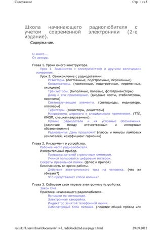 Содержание                                                             Стр. 1 из 3




      Школа    начинающего                         радиолюбителя   с
      учетом    современной                        электроники  (2-е
      издание).
          Содержание.


             О книге...
             От автора.

             Глава 1. Уроки юного конструктора.
                 Урок 1. Знакомство с электричеством и другими величинами
               измерения.
                 Урок 2. Ознакомление с радиодеталями.
                       Резисторы. (постоянные, подстроечные, переменные)
                       Конденсаторы. (постоянные, подстроечные, переменные,
                    оксидные)
                       Транзисторы. (биполяные, полевые, фототранзисторы)
                       Диод и его производные. (диодные мосты, стабилитроны,
                    варикапы)
                       Светоизлучающие элементы. (светодиоды, индикаторы,
                    оптопары)
                       Тиристоры. (симисторы, динисторы)
                       Микросхемы широкого и специального применения. (ТТЛ,
                    КМОП, специализированные).
                       Прочие радиодетали и их условные обозначения.
                    (различие      между    отечественным      и    импортным
                    обозначениями)
                       Радиолампы. Дань прошлому? (плюсы и минусы ламповых
                    усилителей, коэффициент гармоник)

             Глава 2. Инструмент и устройства.
                 Рабочее место радиолюбителя.
                 Измерительный прибор.
                       Проверка деталей стрелочным омметром.
                       Учимся пользоватся цифровым тестером.
                 Секреты правильной пайки. (флюс и припой)
                 Безопасность во время работы.
                       Действие электрического тока на человека.    (что   же
                    убивает?)
                       Что представляет собой молния?

             Глава 3. Собираем свои первые электронные устройства.
                 Закон Ома.
                 Практика начинающего радиолюбителя.
                       Вспышки на светодиоде.
                       Электронная канарейка.
                       Индикатор занятой телефонной линии.
                       Лабораторный блок питания. (понятие общий провод или




res://C:UsersИльяDocuments145_radiobook2nd.exe/page1.html          29.09.2012
 