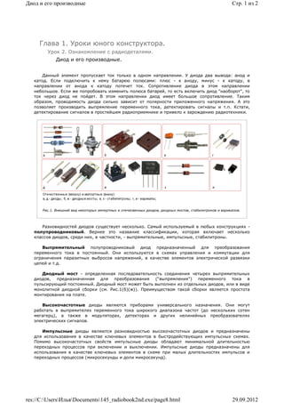 Диод и его производные                                                                                   Стр. 1 из 2




     Глава 1. Уроки юного конструктора.
        Урок 2. Ознакомление с радиодеталями.
             Диод и его производные.


      Данный элемент пропускает ток только в одном направлении. У диода два вывода: анод и
   катод. Если подключить к нему батарею полюсами: плюс - к аноду, минус - к катоду, в
   направлении от анода к катоду потечет ток. Сопротивление диода в этом направлении
   небольшое. Если же попробовать изменить полюса батарей, то есть включить диод "наоборот", то
   ток через диод не пойдет. В этом направлении диод имеет большое сопротивление. Таким
   образом, проводимость диода сильно зависит от полярности приложенного напряжения. А это
   позволяет производить выпрямление переменного тока, детектировать сигналы и т.п. Кстати,
   детектирование сигналов в простейшем радиоприемнике и привело к зарождению радиотехники.




      Рис.1. Внешний вид некоторых импортных и отечесвенных диодов, диодных мостов, стабилитронов и варикапов.



      Разновидностей диодов существует несколько. Самый используемый в любых конструкциях -
   полупроводниковый. Вернее это название классификации, которая включает несколько
   классов диодов, среди них, в частности, - выпрямительные, импульсные, стабилитроны.

      Выпрямительный полупроводниковый диод предназначенный для преобразования
   переменного тока в постоянный. Они используются в схемах управления и коммутации для
   ограничения паразитных выбросов напряжений, в качестве элементов электрической развязки
   цепей и т.д.

      Диодный мост - определенная последовательность соединения четырех выпрямительных
   диодов, предназначенная для преобразования ("выпрямления") переменного тока в
   пульсирующий постоянный. Диодный мост может быть выполнен из отдельных диодов, или в виде
   монолитной диодной сборки (см. Рис.1(б)(ж)). Преимуществом такой сборки является простота
   монтирования на плате.

      Высокочастотные диоды являются приборами универсального назначения. Они могут
   работать в выпрямителях переменного тока широкого диапазона частот (до нескольких сотен
   мегагерц), а также в модуляторах, детекторах и других нелинейных преобразователях
   электрических сигналов.

      Импульсные диоды являются разновидностью высокочастотных диодов и предназначены
   для использования в качестве ключевых элементов в быстродействующих импульсных схемах.
   Помимо высокочастотных свойств импульсные диоды обладают минимальной длительностью
   переходных процессов при включении и выключении. Импульсные диоды предназначены для
   использования в качестве ключевых элементов в схеме при малых длительностях импульсов и
   переходных процессов (микросекунды и доли микросекунд).




res://C:UsersИльяDocuments145_radiobook2nd.exe/page8.html                                            29.09.2012
 