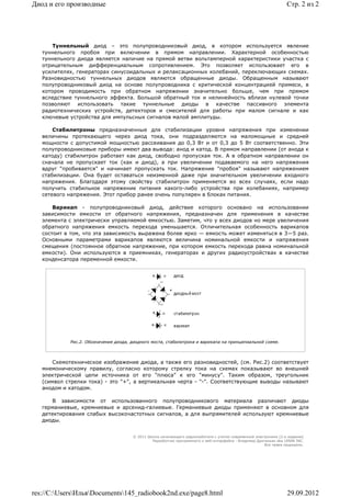 Диод и его производные                                                                                             Стр. 2 из 2




      Туннельный диод – это полупроводниковый диод, в котором используется явление
   туннельного пробоя при включении в прямом направлении. Характерной особенностью
   туннельного диода является наличие на прямой ветви вольтамперной характеристики участка с
   отрицательным дифференциальным сопротивлением. Это позволяет использовает его в
   усилителях, генераторах синусоидальных и релаксационных колебаний, переключающих схемах.
   Разновидностью туннельных диодов являются обращенные диоды. Обращенным называют
   полупроводниковый диод на основе полупроводника с критической концентрацией примеси, в
   котором проводимость при обратном напряжении значительно больше, чем при прямом
   вследствие туннельного эффекта. Большой обратный ток и нелинейность вблизи нулевой точки
   позволяют использовать такие туннельные диоды в качестве пассивного элемента
   радиотехнических устройств, детекторов и смесителей для работы при малом сигнале и как
   ключевые устройства для импульсных сигналов малой амплитуды.

       Стабилитроны предназначенные для стабилизации уровня напряжения при изменении
   величины протекающего через диод тока, они подразделяются на маломощные и средней
   мощности с допустимой мощностью рассеивания до 0,3 Вт и от 0,3 до 5 Вт соответственно. Эти
   полупроводниковые приборы имеют два вывода: анод и катод. В прямом направлении (от анода к
   катоду) стабилитрон работает как диод, свободно пропуская ток. А в обратном направлении он
   сначала не пропускает ток (как и диод), а при увеличении подаваемого на него напряжения
   вдруг "пробивается" и начинает пропускать ток. Напряжение "пробоя" называют напряжением
   стабилизации. Она будет оставаться неизменной даже при значительном увеличении входного
   напряжения. Благодаря этому свойству стабилитрон применяется во всех случаях, если надо
   получить стабильное напряжение питания какого-либо устройства при колебаниях, например
   сетевого напряжения. Этот прибор ранее очень популярен в блоках питания.

       Варикап - полупроводниковый диод, действие которого основано на использовании
   зависимости емкости от обратного напряжения, предназначен для применения в качестве
   элемента с электрически управляемой емкостью. Заметим, что у всех диодов но мере увеличения
   обратного напряжения емкость перехода уменьшается. Отличительная особенность варикапов
   состоит в том, что эта зависимость выражена более ярко — емкость может изменяться в 3—5 раз.
   Основными параметрами варикапов являются величина номинальной емкости и напряжения
   смещения (постоянное обратное напряжение, при котором емкость перехода равна номинальной
   емкости). Они используются в приемниках, генераторах и других радиоустройствах в качестве
   конденсатора переменной емкости.




            Рис.2. Обозначение диода, диодного моста, стабилитрона и варикапа на принципиальной схеме.




       Схемотехническое изображение диода, а также его разновидностей, (см. Рис.2) соответствует
   мнемоническому правилу, согласно которому стрелку тока на схемах показывают во внешней
   электрической цепи источника от его "плюса" к его "минусу". Таким образом, треугольник
   (символ стрелки тока) - это "+", а вертикальная черта - "-". Соответствующие выводы называют
   анодом и катодом.

      В зависимости от использованного полупроводникового материала различают диоды
   германиевые, кремниевые и арсенид-галиевые. Германиевые диоды применяют в основном для
   детектирования слабых высокочастотных сигналов, а для выпрямителей используют кремниевые
   диоды.


                                      © 2011 Школа начинающего радиолюбителя с учетом современной электроники (2-е издание)
                                               Раразботчик программного и веб-интерфейса - Владимир Дригалкин aka LENIN INC.
                                                                                                       Все права защищены.




res://C:UsersИльяDocuments145_radiobook2nd.exe/page8.html                                                      29.09.2012
 