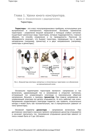 Тиристоры                                                                             Стр. 1 из 2




      Глава 1. Уроки юного конструктора.
            Урок 2. Ознакомление с радиодеталями.
               Тиристоры.


       Тиристоры - это класс полупроводниковых приборов, используемых для
    выпрямления и электронного переключения. Основное применение
    тиристоров - управление мощной нагрузкой с помощью слабых сигналов.
    Существуют различные виды тиристоров, которые подразделяются, главным
    образом, по способу управления и по проводимости. Различие по
    проводимости означает, что бывают тиристоры, проводящие ток в одном
    направлении (например, тринистор) и в двух направлениях (например,
    симисторы и динисторы).




       Рис.1. Внешний вид некоторых импортных и отечественных тиристоров и их обозначение
                                   на принципиальной схеме.



        Основными параметрами тиристоров являются: напряжение и ток
    включения, удерживающий ток и напряжение в открытом состоянии,
    отпирающий ток управляющего электрода и максимальное обратное
    напряжение. Возьмем, к примеру, тринистор. При подаче напряжения на
    управляющий электрод эта деталь открывается, то есть работает как ключ.
    Напряжение управляющего электрода подается, как правило, относительно
    катода и может быть как положительным, так и отрицательным (зависит от
    типа тринистора).

       Основной параметр динистора - напряжение включения. При
    достижении некоторого значения прямого напряжения динистор открывается
    и начинает пропускать ток. Напряжение открывания динистора зависит от
    типа и может быть от 5 до 150 вольт.




res://C:UsersИльяDocuments145_radiobook2nd.exe/page10.html                        29.09.2012
 