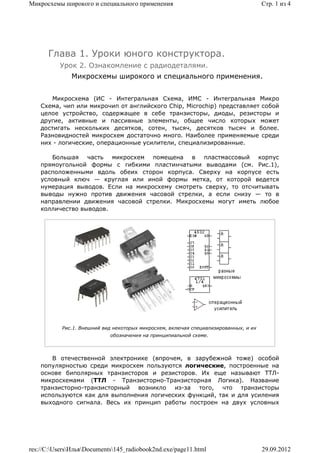 Микросхемы широкого и специального применения                                         Стр. 1 из 4




      Глава 1. Уроки юного конструктора.
          Урок 2. Ознакомление с радиодеталями.
              Микросхемы широкого и специального применения.


       Микросхема (ИС - Интегральная Схема, ИМС - Интегральная Микро
    Схема, чип или микрочип от английского Chip, Microchip) представляет собой
    целое устройство, содержащее в себе транзисторы, диоды, резисторы и
    другие, активные и пассивные элементы, общее число которых может
    достигать нескольких десятков, сотен, тысяч, десятков тысяч и более.
    Разновидностей микросхем достаточно много. Наиболее применяемые среди
    них - логические, операционные усилители, специализированные.

       Большая часть микросхем помещена в пластмассовый корпус
    прямоугольной формы с гибкими пластинчатыми выводами (см. Рис.1),
    расположенными вдоль обеих сторон корпуса. Сверху на корпусе есть
    условный ключ — круглая или иной формы метка, от которой ведется
    нумерация выводов. Если на микросхему смотреть сверху, то отсчитывать
    выводы нужно против движения часовой стрелки, а если снизу — то в
    направлении движения часовой стрелки. Микросхемы могут иметь любое
    колличество выводов.




           Рис.1. Внешний вид некоторых микросхем, включая специализированных, и их
                            обозначения на принципиальной схеме.



       В отечественной электронике (впрочем, в зарубежной тоже) особой
    популярностью среди микросхем пользуются логические, построенные на
    основе биполярных транзисторов и резисторов. Их еще называют ТТЛ-
    микросхемами (ТТЛ - Транзисторно-Транзисторная Логика). Название
    транзисторно-транзисторный возникло из-за того, что транзисторы
    используются как для выполнения логических функций, так и для усиления
    выходного сигнала. Весь их принцип работы построен на двух условных




res://C:UsersИльяDocuments145_radiobook2nd.exe/page11.html                        29.09.2012
 