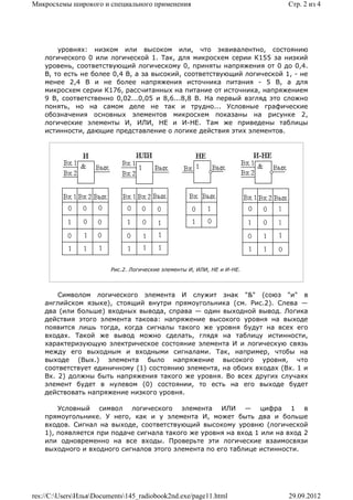 Микросхемы широкого и специального применения                            Стр. 2 из 4




        уровнях: низком или высоком или, что эквивалентно, состоянию
    логического 0 или логической 1. Так, для микросхем серии К155 за низкий
    уровень, соответствующий логическому 0, приняты напряжения от 0 до 0,4.
    В, то есть не более 0,4 В, а за высокий, соответствующий логической 1, - не
    менее 2,4 В и не более напряжения источника питания - 5 В, а для
    микросхем серии К176, рассчитанных на питание от источника, напряжением
    9 В, соответственно 0,02...0,05 и 8,6...8,8 В. На первый взгляд это сложно
    понять, но на самом деле не так и трудно... Условные графические
    обозначения основных элементов микросхем показаны на рисунке 2,
    логические элементы И, ИЛИ, НЕ и И-НЕ. Там же приведены таблицы
    истинности, дающие представление о логике действия этих элементов.




                         Рис.2. Логические элементы И, ИЛИ, НЕ и И-НЕ.



        Символом логического элемента И служит знак "&" (союз "и" в
    английском языке), стоящий внутри прямоугольника (см. Рис.2). Слева —
    два (или больше) входных вывода, справа — один выходной вывод. Логика
    действия этого элемента такова: напряжение высокого уровня на выходе
    появится лишь тогда, когда сигналы такого же уровня будут на всех его
    входах. Такой же вывод можно сделать, глядя на таблицу истинности,
    характеризующую электрическое состояние элемента И и логическую связь
    между его выходным и входными сигналами. Так, например, чтобы на
    выходе (Вых.) элемента было напряжение высокого уровня, что
    соответствует единичному (1) состоянию элемента, на обоих входах (Вх. 1 и
    Вх. 2) должны быть напряжения такого же уровня. Во всех других случаях
    элемент будет в нулевом (0) состоянии, то есть на его выходе будет
    действовать напряжение низкого уровня.

        Условный символ логического элемента ИЛИ — цифра 1 в
    прямоугольнике. У него, как и у элемента И, может быть два и больше
    входов. Сигнал на выходе, соответствующий высокому уровню (логической
    1), появляется при подаче сигнала такого же уровня на вход 1 или на вход 2
    или одновременно на все входы. Проверьте эти логические взаимосвязи
    выходного и входного сигналов этого элемента по его таблице истинности.




res://C:UsersИльяDocuments145_radiobook2nd.exe/page11.html           29.09.2012
 
