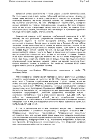 Микросхемы широкого и специального применения                                Стр. 3 из 4




        Условный символ элемента НЕ — тоже цифра 1 внутри прямоугольника.
    Но у него один вход и один выход. Небольшой кружок, которым начинается
    линия связи выходного сигнала, символизирует логическое отрицание "НЕ"
    на выходе элемента. На языке цифровой техники "НЕ" означает, что элемент
    НЕ является инвертором, то есть электронным "кирпичиком", выходной
    сигнал которого по уровню противоположен входному. Другими словами:
    пока на его входе присутствует сигнал низкого уровня, на выходе будет
    сигнал высокого уровня, и наоборот. Об этом говорят и логические уровни в
    таблице истинности работы этого элемента.

        Логический элемент И-НЕ является комбинацией элементов И и НЕ,
    поэтому на его условном графическом обозначении есть знак "&" и
    небольшой кружок на линии выходного сигнала, символизирующий
    логическое отрицание. Выход один, а входов два и больше. Логика работы
    элемента такова: сигнал высокого уровня на выходе появляется лишь тогда,
    когда на всех входах будут сигналы низкого уровня. Если хотя бы на одном
    из входов будет сигнал низкого уровня, на выходе элемента И-НЕ будет
    сигнал высокого уровня, то есть он будет в единичном состоянии, а если на
    всех входах будет сигнал высокого уровня — в нулевом состоянии. Элемент
    И-НЕ может выполнять функцию элемента НЕ, то есть стать инвертором. Для
    этого надо лишь соединить вместе все его входы. Тогда при подаче на такой
    объединенный вход сигнала низкого уровня на выходе элемента будет
    сигнал высокого уровня, и наоборот. Это свойство элемента И-НЕ очень
    широко используется в цифровой технике.

       Маркировка      зарубежных     ТТЛ-микросхем      начинается   с   цифр   74,
    например 7400.

        ТТЛ-микросхемы обеспечивают построение самых различных цифровых
    устройств, работающих на частотах до 80 МГц, однако их существенный
    недостаток - большая потребляемая мощность. В ряде случаев, когда не
    нужно высокое быстродействие, а необходима минимальная потребляемая
    мощность, применяют КМОП-микросхемы, которые используются полевые
    транзисторы, а не биполярные. Сокращение КМОП (CMOS - Complementary
    Metal-Oxide Semiconductor) расшифровуется как Комплементарный Металло-
    Оксидный Полупроводник. Основная особенность микросхем КМОП -
    ничтожное потребление тока в статическом режиме - 0,1...100 мкА. При
    работе на максимальной рабочей частоте потребляемая мощность
    увеличивается и приближается к потребляемой мощности наименее мощных
    микросхем ТТЛ. К КМОП-микросхемам относятся такие известные серии, как
    К176, К561, КР1561 и 564.

       В классе аналоговых микросхем выделяют микросхемы с линейными
    характеристиками - линейные микросхемы, к которым относятся ОУ -
    Операционные Усилители.      Наименование    "операционный   усилитель"
    обусловлено тем, что, прежде всего такие усилители получили применение
    для выполнения операций суммирования сигналов, их дифференцирования,
    интегрирования, инвертирования и т.д. Аналоговые микросхемы выпускают,
    как правило, функционально незавершенными, что открывает широкий
    простор для радиолюбительского творчества.




res://C:UsersИльяDocuments145_radiobook2nd.exe/page11.html               29.09.2012
 