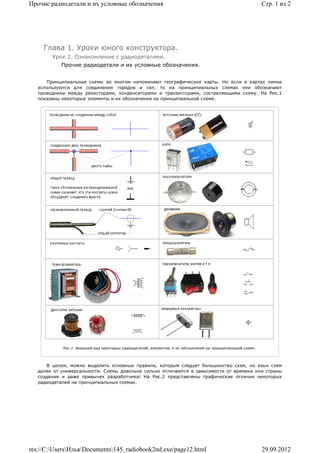 Прочие радиодетали и их условные обозначения                                                                  Стр. 1 из 2




     Глава 1. Уроки юного конструктора.
        Урок 2. Ознакомление с радиодеталями.
            Прочие радиодетали и их условные обозначения.


      Принципиальные схемы во многом напоминают географические карты. Но если в картах линии
   используются для соединения городов и сел, то на принципиальных схемах они обозначают
   проводники между резисторами, конденсаторами и транзисторами, составляющими схему. На Рис.1
   показаны некоторые элементы и их обозначения на принципиальной схеме.




            Рис.1. Внешний вид некоторых радиодеталей, элементов, и их обозначения на принципиальной схеме.




       В целом, можно выделить основные правила, которым следует большинство схем, но язык схем
   далек от универсальности. Схемы довольно сильно отличаются в зависимости от времени или страны
   создания и даже привычек разработчика! На Рис.2 представлены графические отличия некоторых
   радиодеталей на принципиальных схемах.




res://C:UsersИльяDocuments145_radiobook2nd.exe/page12.html                                                29.09.2012
 