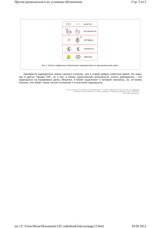 Прочие радиодетали и их условные обозначения                                                                           Стр. 2 из 2




                    Рис.2. Разное графическое обозначение радиодеталей на принципиальной схеме.




      Приобрести радиодетали сейчас намного сложнее, чем в старое доброе советское время. Не знаю,
   как в других городах СНГ, но у нас, в Киеве, единственная возможность купить радиодетали - это
   радиорынок на Караваевых дачах. Впрочем, в Киеве существуют и интернет магазины, но, по-моему
   мнению, они имеют самое тесное отношение к столичному радиорынку.


                                           © 2011 Школа начинающего радиолюбителя с учетом современной электроники (2-е издание)
                                                    Раразботчик программного и веб-интерфейса - Владимир Дригалкин aka LENIN INC.
                                                                                                            Все права защищены.




res://C:UsersИльяDocuments145_radiobook2nd.exe/page12.html                                                         29.09.2012
 