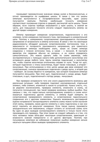 Проверка деталей стрелочным омметром                                   Стр. 2 из 7




        показывает промежуточное значение между нулем и бесконечностью, и
    отсчет производится по оцифровке шкалы. В связи с тем что шкалы
    омметров выполняются в логарифмическом масштабе, края шкалы
    получаются     сжатыми.   Поэтому    наибольшая    точность    измерения
    соответствует положению стрелки в средней, растянутой части шкалы. Таким
    образом, если стрелка прибора оказывается у края шкалы, в сжатой ее
    части, для повышения точности отсчета следует переключить омметр на
    другой предел измерения.

        Омметр производит измерение сопротивления, подключенного к его
    клеммам, путем измерения постоянного тока, протекающего в измерительной
    цепи. Поэтому к измеряемому сопротивлению прикладывается постоянное
    напряжение от встроенного в омметр источника. В связи с тем что некоторые
    радиоэлементы обладают разными сопротивлениями постоянному току в
    зависимости от полярности приложенного напряжения, для грамотного
    использования омметра необходимо знать, какая из клемм омметра
    соединена с плюсом источника тока, а какая - с минусом. В паспорте
    авометра эти сведения обычно не указаны, и их нужно определить
    самостоятельно. Это можно сделать либо по схеме авометра, либо
    экспериментально с помощью какого-либо дополнительного вольтметра или
    исправного диода любого типа. Щупы омметра подключают к вольтметру
    так, чтобы стрелка вольтметра отклонялась вправо от нуля. Тогда тот щуп,
    который подключен к плюсу вольтметра, будет также плюсовым, а второй -
    минусовым. При использовании в этих целях диода два раза измеряют его
    сопротивление; сначала произвольно подключая к диоду щупы, а второй раз
    - наоборот. За основу берется то измерение, при котором показания омметра
    получаются меньшими. При этом щуп, подключенный к аноду диода, будет
    плюсовым, а щуп, подключенный к катоду диода,- минусовым.

        При проверке исправности того или иного радиоэлемента возможны две
    различные ситуации: либо проверке подлежит изолированный, отдельный
    элемент, либо элемент, впаянный в какое-то устройство. Нужно учесть, что,
    за редкими исключениями, проверка элемента, впаянного в схему, не
    получится полноценной, при такой проверке возможны грубые ошибки. Они
    связаны с тем, что парал-лельно контролируемому элементу в схеме могут
    оказаться подключены другие элементы, и омметр будет измерять не
    сопротивление проверяемого элемента, а сопротивление параллельного
    соединения его с другими элементами. Оценить возможность достоверной
    оценки исправности контролируемого элемента схемы можно путем изучения
    этой схемы, проверяя, какие другие элементы к нему подключены и как они
    могут повлиять на результат измерения. Если такую оценку произвести
    затруднительно или невозможно, следует отпаять от остальной схемы хотя
    бы один из двух выводов контролируемого элемента и только после этого
    производить его проверку. При этом также не следует забывать и о том, что
    тело человека также обла-дает некоторым сопротивлением, зависящим от
    влажности кожной поверхности и от других факторов. Поэтому при
    пользовании омметром во избежание появления ошибки измерения нельзя
    касаться пальцами обоих выводов проверяемого элемента.




res://C:UsersИльяDocuments145_radiobook2nd.exe/page15.html         29.09.2012
 
