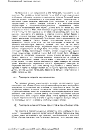 Проверка деталей стрелочным омметром                                  Стр. 4 из 7




        приложенного к ним напряжения, и эта полярность указывается на их
    корпусах. При измерении сопротивления утечки этой группы конденсаторов
    необходимо соблюдать полярность подключения омметра (плюсовой вывод
    омметра должен присоединяться к плюсовому выводу конденсатора), в
    противном случае результат измерения будет неверным. К этой группе
    конденсаторов в первую очередь относятся все электролитаческие
    конденсаторы и оксидно-полупроводниковые. Сопротивление утечки
    исправных конденсаторов этой группы должно быть не менее 100 кОм,
    остальных не менее 1 МОм. При проверке конденсаторов большой емкости
    нужно учесть, что при подключении омметра к конденсатору, если он не был
    заряжен, начинается его зарядка, и стрелка омметра делает бросок в
    сторону нулевого значения шкалы. По мере зарядки стрелка движется в
    сторону увеличения сопротивлений. Чем больше емкость конденсатора, тем
    медленнее движется стрелка. Отсчет сопротивления утечки следует
    производить только после того, как она практически остановится. При
    проверке конденсаторов емкостью порядка 1000 мкФ на это может
    потребоваться несколько минут. Внутренний обрыв или частичная потеря
    емкости конденсатором не могут быть обнаружены омметром, для этого
    необходим прибор, позволяющий измерять емкость конденсатора. Однако
    обрыв конденсатора емкостью более 0,2 мкФ может быть обнаружен
    омметром по отсутствию начального скачка стрелки во время зарядки.
    Следует заметить, что повторная проверка конденсатора на обрыв по
    отсутствию начального скачка стрелки может производиться только после
    снятия заряда, для чего выводы конденсатора нужно замкнуть на короткое
    время. Конденсаторы переменной емкости проверяются омметром на
    отсутствие замыканий. Для этого омметр подключается к каждой секции
    агрегата и медленно поворачивается ось из одного крайнего положения в
    другое. Омметр должен показывать бесконечно большое сопротивление в
    любом положении оси.


             Проверка катушек индуктивности.

        При проверке катушек индуктивности омметром контролируется только
    отсутствие в них обрыва. Сопротивление однослойных катушек должно быть
    равно нулю, сопротивление многослойных катушек близко к нулю. Иногда в
    паспортных данных аппарата указывается сопротивление многослойных
    катушек постоянному току и на его величину можно ориентироваться при их
    проверке. При обрыве катушки омметр показывает бесконечно большое
    сопротивление. Если катушка имеет отвод, нужно проверить обе секции
    катушки, подключая омметр сначала к одному из крайних выводов катушки
    и к ее отводу, а затем - ко второму крайнему выводу и отводу.


             Проверка низкочастотных дросселей и трансформаторов.

        Как правило, в паспортных данных аппаратуры или в инструкциях по ее
    ремонту указываются значения сопротивлений обмоток постоянному току,
    которые можно использовать при проверке трансформаторов и дросселей.
    Обрыв обмотки фиксируется по бесконечно большому сопротивлению между




res://C:UsersИльяDocuments145_radiobook2nd.exe/page15.html        29.09.2012
 