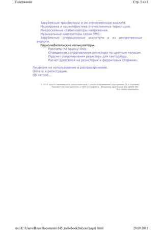 Содержание                                                                                       Стр. 3 из 3




                 Зарубежные транзисторы и их отечественные аналоги.
                 Маркировка и характеристика отечественных тиристоров.
                 Микросхемные стабилизаторы напряжения.
                 Музыкальные синтезаторы серии УМС.
                 Зарубежные операционные усилители и их отечественные
               аналоги.
                 Радиолюбительские калькуляторы.
                      Рассчеты по закону Ома.
                      Определяем сопротивление резистора по цветным полосам.
                      Подсчет сопротивления резистора для светодиода.
                      Расчет дросселей на резисторах и ферритовых стержнях.

             Лицензия на использование и распространение.
             Оплата и регистрация.
             Об авторе...


                 © 2011 Школа начинающего радиолюбителя с учетом современной электроники (2-е издание)
                          Раразботчик программного и веб-интерфейса - Владимир Дригалкин aka LENIN INC.
                                                                                  Все права защищены.




res://C:UsersИльяDocuments145_radiobook2nd.exe/page1.html                                    29.09.2012
 