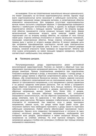 Проверка деталей стрелочным омметром                                   Стр. 5 из 7




        ее выводами. Если же сопротивление значительно меньше номинального,
    это может указывать на на-личие короткозамкнутых витков. Однако чаще
    всего короткозамкнутые витки возникают в небольшом количестве, когда
    происходит замыкание между соседними витками, и сопротивление обмотки
    изменяется незначительно. Для проверки отсутствия короткозамкнутых
    витков можно поступить следующим образом. У трансформатора выбирается
    обмотка с наибольшим количеством витков, к одному из выводов которой
    подключается омметр с помощью зажима "крокодил". Ко второму выводу
    этой обмотки прикасаются слегка влажным пальцем левой руки. Держа
    металлический наконечник второго щупа омметра правой рукой,
    подключают его ко второму выводу обмотки, не отрывая от него пальца
    левой руки. Стрелка омметра отклоняется от своего начального положения,
    показывая сопротивление обмотки. Когда стрелка остановится, отводят
    правую руку с щупом от второго вывода обмотки. В момент разрыва цепи
    при исправном трансформаторе чувствуется легкий удар электрическим
    током, возникающей при разрыве цепи. В связи с тем что энергия разряда
    мизерна, никакой опасности такая проверка не представляет. Омметр при
    этом нужно использовать на самом меньшем пределе измерения, который
    соответствует наибольшему току измерения.


             Проверка диодов.

        Полупроводниковые    диоды    характеризуются   резко     нелинейной
    вольтамперной характеристикой. Поэтому их прямой и обратный токи при
    одинаковом приложенном напряжений различны. На этом основана проверка
    диодов омметром. Прямое сопротивление измеряется при подключении
    плюсового вывода омметра к аноду, а минусового вывода - к катоду диода. У
    пробитого диода прямое и обратное сопротивления равны нулю. Если диод
    оборван, оба сопротивления бесконечно велики. Указать заранее значения
    прямого и обратного сопротивлений или их соотношение нельзя, так как они
    зависят от приложенного напряжения, а это напряжение у разных авометров
    и на разных пределах изме-рения различно. Тем не менее у исправного
    диода обратное сопротивление должно быть больше прямого. Отношение
    обратного сопротивления к прямому у диодов, рассчитанных на низкие
    обратные напряжения, велико (может быть более 100). У диодов,
    рассчитанных на большие обратные напряжения,             это отношение
    оказывается незначительным, так как обратное напряжение, приложенное к
    диоду омметром, мало по сравнению с тем обратным напряжением, на
    которое диод рассчитан. Методика проверки стабилитронов и варикапов не
    отличается от изложенной. Как известно, если к диоду приложено
    напряжение, равное нулю, ток диода также будет равен нулю. Для
    получения прямого тока необходимо приложить к диоду какое-то пороговое
    небольшое напряжение. Любой омметр обеспечивает приложение такого
    напряжения. Однако если соединено последовательно и согласно (в одну
    сторону) несколько диодов, пороговое напряжение, необходимое для
    отпирания всех диодов, увеличивается и может оказаться больше, чем
    напряжение на клеммах омметра. По этой причине измерить прямые
    напряжения диодных столбов или селеновых столбиков при помощи омметра
    оказывается невозможно.




res://C:UsersИльяDocuments145_radiobook2nd.exe/page15.html         29.09.2012
 