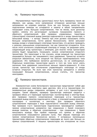 Проверка деталей стрелочным омметром                                  Стр. 6 из 7




             Проверка тиристоров.

        Неуправляемые тиристоры (динисторы) могут быть проверены таким же
    образом, как диоды, если напряжение отпирания динистора меньше
    напряжения на клеммах омметра. Если же оно больше, динистор при
    подключении омметра не отпирается и омметр в обоих направлениях
    показывает очень большое сопротивление. Тем не менее, если динистор
    пробит, омметр это регистрирует нулевыми показаниями прямого и
    обратного   сопротивлений.   Для   проверки   управляемых   тиристоров
    (тринисторов) плюсовой вывод омметра подключается к аноду тринистора, а
    минусовой вывод - к катоду. Омметр при этом должен показывать очень
    большое сопротивление, почти равное бесконечному. Затем замыкают
    выводы анода и управляющего электрода тринистора, что должно приводить
    к резкому уменьшению сопротивления, так как тринистор отпирается. Если
    после этого отключить управляющий электрод от анода, не разрывая цепи,
    соединяющей анод тринистора с омметром, для многих типов тринисторов
    омметр будет продолжать показывать низкое сопротивление открытого
    тринистора. Это происходит в тех случаях, когда анодный ток тринистора
    оказывается больше так называемого тока удержания. Тринистор остается
    открытым обязательно, если анодный ток больше гарантированного тока
    удержания. Это требование является достаточным, но не необходимым.
    Отдельные экземпляры тринисторов одного и того же типа могут иметь
    значения тока удержания значительно меньше гаранти-рованного. В этом
    случае тринистор при отключении управляющего электрода от анода
    остается открытым. Но если при этом тринистор запирается и омметр
    показывает большое сопротивление, нельзя считать, что тринистор
    неисправен.


             Проверка транзисторов.

       Эквивалентная схема биполярного транзистора представляет собой два
    диода, включенных навстречу один другому. Для p-n-p транзисторов эти
    эквивалентные диоды соединены катодами, а для n-p-n транзисторов -
    анодами. Таким образом, проверка транзистора омметром сводится к
    проверке обоих p-n переходов транзистора: коллектор-база и эмиттер-база.
    Для проверки прямого сопротивления переходов p-n-p транзистора
    минусовой вывод омметра подключается к базе, а плюсовой вывод омметра -
    поочередно   к коллектору и      эмиттеру.   Для проверки обратного
    сопротивления переходов к базе подключается плюсовой вывод омметра.
    При проверке n-p-n транзисторов подключение производится наоборот:
    прямое сопротивление измеряется при соединении с базой плюсового
    вывода омметра, а обратное сопротивление - при соединении с базой
    минусового вывода. При пробое перехода его прямое и обратное
    сопротивления оказываются равными нулю. При обрыве перехода его
    прямое сопротивление бесконечно велико. У исправных маломощных
    транзисторов обратные сопротивления переходов во много раз больше их
    прямых сопротивлений. У мощных транзисторов это отношение не столь




res://C:UsersИльяDocuments145_radiobook2nd.exe/page15.html        29.09.2012
 