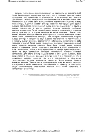 Проверка деталей стрелочным омметром                                                             Стр. 7 из 7




        велико, тем не менее омметр позволяет их различить. Из эквивалентной
    схемы биполярного транзистора вытекает, что с помощью омметра можно
    определить тип проводимости транзистора и назначение его выводов
    (цоколевку). Сначала определяют тип проводимости и находят вывод базы
    транзистора. Для этого один вывод омметра подключают к одному выводу
    тран-зистора, а другим выводом омметра касаются поочередно двух других
    выводов транзистора. Затем первый вывод омметра подключают к другому
    выводу транзистора, а другим выводом омметра касаются свободных
    выводов транзистора. Затем первый вывод омметра подключают к третьему
    выводу транзистора, а другим выводом касаются остальных. После этого
    меняют местами выводы омметра и повторяют указанные измерения. Нужно
    найти такое подключение омметра, при котором подключение второго
    вывода омметра к каждому из двух выводов транзистора, не подключенных
    к первому выводу омметра, соответствует небольшому сопротивлению (оба
    перехода открыты). Тогда вывод транзистора, к которому подключен первый
    вывод омметра, является выводом базы. Если первый вывод омметра
    является плюсовым, значит, транзистор относится к n-p-n проводимости,
    если - минусовым, значит,- p-n-p проводимости. Теперь нужно определить,
    какой из двух оставшихся выводов транзистора является выводом
    коллектора. Для этого омметр подключается к этим двум выводам, база
    соединяется с плюсовым выводом омметра при n-p-n транзисторе или с
    минусовым выводом омметра при p-n-p транзисторе и замечается
    сопротивление, которое измеряется омметром. Затем выводы омметра
    меняются местами (база остается подключенной к тому же выводу омметра,
    что и ранее) и вновь замечается сопротивление по омметру. В том случае,
    когда сопротивление оказывается меньше, база была соединена с
    коллектором транзистора.


                 © 2011 Школа начинающего радиолюбителя с учетом современной электроники (2-е издание)
                          Раразботчик программного и веб-интерфейса - Владимир Дригалкин aka LENIN INC.
                                                                                  Все права защищены.




res://C:UsersИльяDocuments145_radiobook2nd.exe/page15.html                                   29.09.2012
 