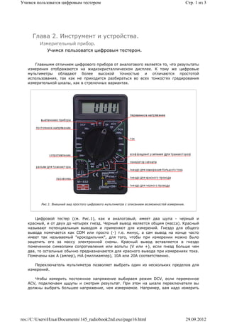 Учимся пользоватся цифровым тестером                                                              Стр. 1 из 3




     Глава 2. Инструмент и устройства.
         Измерительный прибор.
             Учимся пользоватся цифровым тестером.


      Главнымм отличием цифрового прибора от аналогового является то, что результаты
   измерения отображаются на жидкокристаллическом дисплее. К тому же цифровые
   мультиметры обладают более высокой точностью и отличаются простотой
   использования, так как не приходится разбираться во всех тонкостях градирования
   измерительной шкалы, как в стрелочных вариантах.




          Рис.1. Внешний вид простого цифрового мультиметра с описанием возможностей измерения.



      Цифровой тестер (см. Рис.1), как и аналоговый, имеет два щупа - черный и
   красный, и от двух до четырех гнезд. Черный вывод является общим (масса). Красный
   называют потенциальным выводом и применяют для измерений. Гнездо для общего
   вывода помечается как COM или просто (-) т.е. минус, а сам вывод на конце часто
   имеет так называемый "крокодильчик", для того, чтобы при измерении можно было
   зацепить его за массу электронной схемы. Красный вывод вставляется в гнездо
   помеченное символами сопротивления или вольты (V или +), если гнезд больше чем
   два, то остальные обычно предназначаются для красного вывода при измерениях тока.
   Помечены как A (ампер), mA (миллиампер), 10A или 20A соответственно.

      Переключатель мультиметра позволяет выбрать один из нескольких пределов для
   измерений.

      Чтобы измерить постоянное напряжение выбираем режим DCV, если переменное
   ACV, подключаем щщупы и смотрим результат. При этом на шкале переключателя вы
   должны выбрать большее напряжение, чем измеряемое. Например, вам надо измерить




res://C:UsersИльяDocuments145_radiobook2nd.exe/page16.html                                    29.09.2012
 