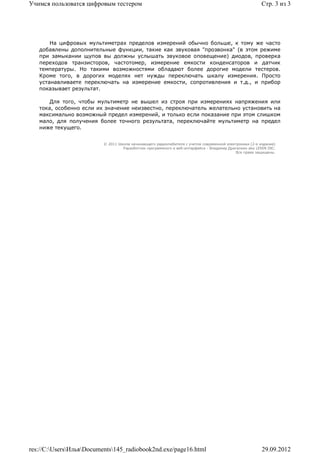 Учимся пользоватся цифровым тестером                                                                     Стр. 3 из 3




       На цифровых мультиметрах пределов измерений обычно больше, к тому же часто
   добавлены дополнительные функции, такие как звуковая "прозвонка" (в этом режиме
   при замыкании щупов вы должны услышать звуковое оповещение) диодов, проверка
   переходов транзисторов, частотомер, измерение емкости конденсаторов и датчик
   температуры. Но такими возможностями обладают более дорогие модели тестеров.
   Кроме того, в дорогих моделях нет нужды переключать шкалу измерения. Просто
   устанавливаете переключать на измерение емкости, сопротивления и т.д., и прибор
   показывает результат.

       Для того, чтобы мультиметр не вышел из строя при измерениях напряжения или
   тока, особенно если их значение неизвестно, переключатель желательно установить на
   максимально возможный предел измерений, и только если показание при этом слишком
   мало, для получения более точного результата, переключайте мультиметр на предел
   ниже текущего.


                          © 2011 Школа начинающего радиолюбителя с учетом современной электроники (2-е издание)
                                   Раразботчик программного и веб-интерфейса - Владимир Дригалкин aka LENIN INC.
                                                                                           Все права защищены.




res://C:UsersИльяDocuments145_radiobook2nd.exe/page16.html                                           29.09.2012
 