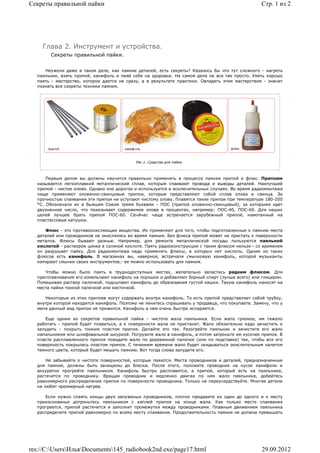 Секреты правильной пайки                                                                          Стр. 1 из 2




    Глава 2. Инструмент и устройства.
       Секреты правильной пайки.


     Неужели даже в таком деле, как паяние деталей, есть секреты? Казалось бы что тут сложного - нагреть
  паяльник, взять припой, канифоль и паяй себе на здоровье. На самом деле не все так просто. Уметь хорошо
  паять - мастерство, которое дается не сразу, а в результате практики. Овладеть этим мастерством - значит
  познать все секреты техники паяния.




                                            Рис.1. Средства для пайки.



      Первым делом вы должны научится правильно применять в процессе паяния припой и флюс. Припоем
  называется легкоплавкий металлический сплав, которым спаивают провода и выводы деталей. Наилучший
  припой - чистое олово. Однако оно дорогое и используется в исключительных случаях. Во время радиомонтажа
  чаще применяют оловянно-свинцовые припои, которые представляют собой сплав олова и свинца. За
  прочностью спаивания эти припои не уступают чистому олову. Плавятся такие припои при температуре 180-200
  °С. Обозначали их в бывшем Союзе тремя буквами - ПОС (припой оловянно-свинцовый), за которыми идет
  двузначное число, что показывает содержимое олова в процентах, например: ПОС-40, ПОС-60. Для наших
  целей лучшее брать припой ПОС-60. Сечйчас чаще встречается зарубежный припой, намотанный на
  пластассовые катушки.

     Флюс - это противоокисляющие вещества. Их применяют для того, чтобы подготовленные к паянию места
  деталей или проводников не окислялись во время паяния. Без флюса припой может не пристать к поверхности
  металла. Флюсы бывают разные. Например, для ремонта металлической посуды пользуются паяльной
  кислотой - раствором цинка в соляной кислоте. Паять радиоконструкции с таким флюсом нельзя - со временем
  он разрушает пайку. Для радиомонтажа надо применять флюсы, в которых нет кислоты. Одним из таких
  флюсов есть канифоль. В магазинах вы, наверное, встречали смычковую канифоль, которой музыканты
  натирают смычки своих инструментов,- ее можно использовать для паяния.

     Чтобы можно было паять в труднодоступных местах, желательно запастись редким флюсом. Для
  приготавливания его измельчают канифоль на порошок и добавляют борный спирт (лучше всего) или глицерин.
  Помешивая раствор палочкой, подсыпают канифоль до образования густой кашки. Такую канифоль наносят на
  места пайки тонкой палочкой или кисточкой.

     Некоторые из этих припоев могут содержать внутри канифоль. То есть припой представляет собой трубку,
  внутри которой находится канифоль. Поэтому не ленитесь спрашивать у продавца, что покупаете. Замечу, что у
  меня данный вид припоя не прижился. Канифоль в нем очень быстро испаряется.

     Еще одним из секретов правильной пайки - чистота жала паяльника. Если жало грязное, им тяжело
  работать - припой будет плавиться, а к поверхности жала не пристанет. Жало обязательно надо зачистить и
  залудить - покрыть тонким пластом припоя. Делайте это так. Разогрейте паяльник и зачистите его жало
  напильником или шлифовальной шкуркой. Погрузите жало в канифоль, а потом затроньте им кусочек припоя. В
  пласте расплавленного припоя поводите жало по деревянной палочке (или по подставке) так, чтобы вся его
  поверхность покрылась пластом припоя. С течением времени жало будет окидываться окислительным налетом
  темного цвета, который будет мешать паянию. Вот тогда снова залудите его.

      Не забывайте о чистоте поверхностей, которые паяются. Места проводников и деталей, предназначенные
  для паяния, должны быть зачищены до блеска. После этого, положите проводник на кусок канифоли и
  аккуратно прогрейте паяльником. Канифоль быстро расплавится, а припой, который есть на паяльнике,
  растечется по проводнику. Вращая проводник и медленно двигая по нем жало паяльника, добейтесь
  равномерного распределения припоя по поверхности проводника. Только не переусердствуйте. Многие детали
  не любят чрезмерный нагрев.

     Если нужно спаять концы двух залуженых проводников, плотно придавите их один до одного и к месту
  прикосновенья дотроньтесь паяльником с каплей припоя на конце жала. Как только место спаивания
  прогреется, припой растечется и заполнит промежутки между проводниками. Плавным движением паяльника
  распределите припой равномерно по всему месту спаивания. Продолжительность паяния не должна превышать




res://C:UsersИльяDocuments145_radiobook2nd.exe/page17.html                                     29.09.2012
 