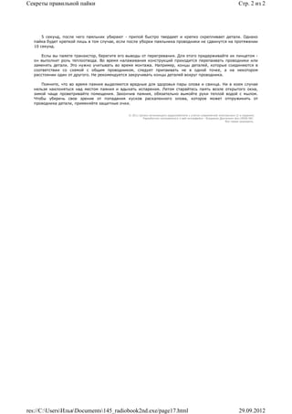 Секреты правильной пайки                                                                                                 Стр. 2 из 2




      5 секунд, после чего паяльник убирают - припой быстро твердеет и крепко скрепливает детали. Однако
  пайка будет крепкой лишь в том случае, если после уборки паяльника проводники не сдвинутся на протяжении
  10 секунд.

      Еслы вы паяете транзистор, берегите его выводы от перегревания. Для этого придерживайте их пинцетом -
  он выполнит роль теплоотвода. Во время налаживания конструкций приходится перепаивать проводники или
  заменять детали. Это нужно учитывать во время монтажа. Например, концы деталей, которые соединяются в
  соответствии со схемой с общим проводником, следует припаивать не в одной точке, а на некотором
  расстоянии один от другого. Не рекомендуется закручивать концы деталей вокруг проводника.

     Помните, что во время паяния выделяются вредные для здоровья пары олова и свинца. Ни в коем случае
  нельзя наклоняться над местом паяния и вдыхать испарения. Летом старайтесь паять возле открытого окна,
  зимой чаще проветривайте помещения. Закончив паяния, обязательно вымойте руки теплой водой с мылом.
  Чтобы уберечь свое зрение от попадания кусков раскаленного олова, которое может отпружинить от
  проводника детали, применяйте защитные очки.


                                              © 2011 Школа начинающего радиолюбителя с учетом современной электроники (2-е издание)
                                                       Раразботчик программного и веб-интерфейса - Владимир Дригалкин aka LENIN INC.
                                                                                                               Все права защищены.




res://C:UsersИльяDocuments145_radiobook2nd.exe/page17.html                                                           29.09.2012
 