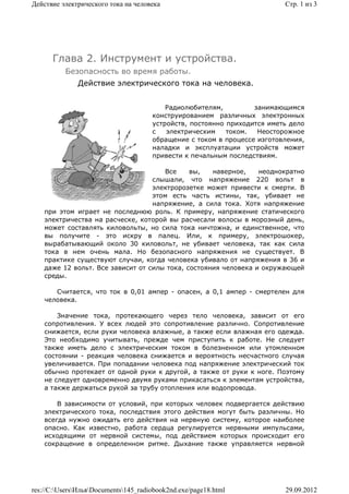 Действие электрического тока на человека                                  Стр. 1 из 3




      Глава 2. Инструмент и устройства.
          Безопасность во время работы.
              Действие электрического тока на человека.


                                          Радиолюбителям,         занимающимся
                                      конструированием различных электронных
                                      устройств, постоянно приходится иметь дело
                                      с   электрическим    током.  Неосторожное
                                      обращение с током в процессе изготовления,
                                      наладки и эксплуатации устройств может
                                      привести к печальным последствиям.

                                      Все     вы,   наверное,    неоднократно
                                   слышали, что напряжение 220 вольт в
                                   электророзетке может привести к смерти. В
                                   этом есть часть истины, так, убивает не
                                   напряжение, а сила тока. Хотя напряжение
    при этом играет не последнюю роль. К примеру, напряжение статического
    электричества на расческе, которой вы расчесали волосы в морозный день,
    может составлять киловольты, но сила тока ничтожна, и единственное, что
    вы получите - это искру в палец. Или, к примеру, электрошокер,
    вырабатывающий около 30 киловольт, не убивает человека, так как сила
    тока в нем очень мала. Но безопасного напряжения не существует. В
    практике существуют случаи, когда человека убивало от напряжения в 36 и
    даже 12 вольт. Все зависит от силы тока, состояния человека и окружающей
    среды.

       Считается, что ток в 0,01 ампер - опасен, а 0,1 ампер - смертелен для
    человека.

        Значение тока, протекающего через тело человека, зависит от его
    сопротивления. У всех людей это сопротивление различно. Сопротивление
    снижается, если руки человека влажные, а также если влажная его одежда.
    Это необходимо учитывать, прежде чем приступить к работе. Не следует
    также иметь дело с электрическим током в болезненном или утомленном
    состоянии - реакция человека снижается и вероятность несчастного случая
    увеличивается. При попадании человека под напряжение электрический ток
    обычно протекает от одной руки к другой, а также от руки к ноге. Поэтому
    не следует одновременно двумя руками прикасаться к элементам устройства,
    а также держаться рукой за трубу отопления или водопровода.

        В зависимости от условий, при которых человек подвергается действию
    электрического тока, последствия этого действия могут быть различны. Но
    всегда нужно ожидать его действия на нервную систему, которое наиболее
    опасно. Как известно, работа сердца регулируется нервными импульсами,
    исходящими от нервной системы, под действием которых происходит его
    сокращение в определенном ритме. Дыхание также управляется нервной




res://C:UsersИльяDocuments145_radiobook2nd.exe/page18.html            29.09.2012
 