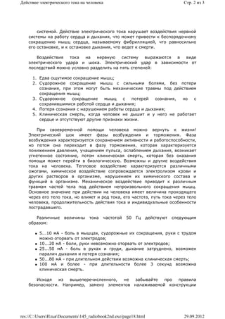 Действие электрического тока на человека                                         Стр. 2 из 3




        системой. Действие электрического тока нарушает воздействия нервной
    системы на работу сердца и дыхания, что может привести к беспорядочному
    сокращению мышц сердца, называемому фибрилляцией, что равносильно
    его остановке, и к остановке дыхания, что ведет к смерти.

       Воздействия   тока   на   нервную    систему   выражаются в виде
    электрического удара и шока. Электрический удар в зависимости от
    последствий можно условно разделить на пять степеней:

      1. Едва ощутимое сокращение мышц;
      2. Судорожное сокращение мышц с сильными болями, без потери
         сознания, при этом могут быть механические травмы под действием
         сокращения мышц;
      3. Судорожное     сокращение    мышц   с   потерей  сознания, но с
         сохранившимися работой сердца и дыхания;
      4. Потеря сознания с нарушением работы сердца и дыхания;
      5. Клиническая смерть, когда человек не дышит и у него не работает
         сердце и отсутствуют другие признаки жизни.

        При своевременной помощи человека можно вернуть к жизни!
    Электрический шок имеет фазы возбуждения и торможения. Фаза
    возбуждения характеризуется сохранением активности и работоспособности,
    но потом она переходит в фазу торможения, которая характеризуется
    понижением давления, учащением пульса, ослаблением дыхания, возникает
    угнетенное состояние, потом клиническая смерть, которая без оказания
    помощи может перейти в биологическую. Возможны и другие воздействия
    тока на человека. Тепловое воздействие характеризуется различными
    ожогами, химическое воздействие сопровождается электролизом крови и
    других растворов в организме, нарушением их химического состава и
    функций в организме. Механическое воздействие приводит к различным
    травмам частей тела под действием непроизвольного сокращения мышц.
    Основное значение при действии на человека имеет величина проходящего
    через его тело тока, но влияет и род тока, его частота, путь тока через тело
    человека, продолжительность действия тока и индивидуальные особенности
    пострадавшего.

       Различные     величины     тока   частотой   50   Гц      действуют   следующим
    образом:

          5...10 мА - боль в мышцах, судорожные их сокращения, руки с трудом
           можно оторвать от электродов;
          10...20 мА - боли, руки невозможно оторвать от электродов;
          25...50 мА - боль в руках и груди, дыхание затруднено, возможен
           паралич дыхания и потеря сознания;
          50...80 мА - при длительном действии возможна клиническая смерть;
          100 мА и более - при длительности более 3 секунд возможна
           клиническая смерть.

       Исходя    из  вышеперечисленного, не   забывайте  про  правила
    безопасности. Например, замену элементов налаживаемой конструкции




res://C:UsersИльяDocuments145_radiobook2nd.exe/page18.html                   29.09.2012
 