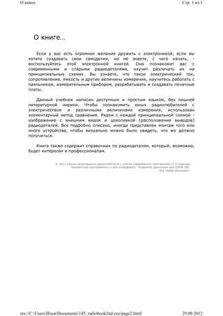 О книге                                                                                          Стр. 1 из 1




      О книге…

       Если у вас есть огромное желание дружить с электроникой, если вы
    хотите создавать свои самоделки, но не знаете, с чего начать, -
    воспользуйтесь этой электронной книгой. Она познакомит вас с
    современными и старыми радиодеталями, научит различать их на
    принципиальных схемах. Вы узнаете, что такое электрический ток,
    сопротивление, емкость и другие величины измерения, научитесь работать с
    паяльником, измерительным прибором, разрабатывать и создавать печатные
    платы.

       Данный учебник написан доступным и простым языком, без лишней
    литературной лирики. Чтобы познакомить юных радиолюбителей с
    электричеством и различными величинами измерения, использован
    элементарный метод сравнения. Рядом с каждой принципиальной схемой -
    изображение с внешним видом и цоколевкой (расположение выводов)
    радиодеталей. Все подробно описано, иногда представлен монтаж того или
    иного устройства, чтобы визуально можно было увидеть, что же должно
    получиться.

       Книга также содержит справочник по радиодеталям, который, возможно,
    будет интересен и профессионалам.


                 © 2011 Школа начинающего радиолюбителя с учетом современной электроники (2-е издание)
                          Раразботчик программного и веб-интерфейса - Владимир Дригалкин aka LENIN INC.
                                                                                  Все права защищены.




res://C:UsersИльяDocuments145_radiobook2nd.exe/page2.html                                    29.09.2012
 