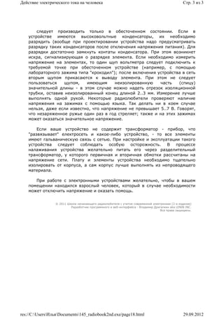 Действие электрического тока на человека                                                         Стр. 3 из 3




        следует производить только в обесточенном состоянии. Если в
    устройстве имеются высоковольтные конденсаторы, их необходимо
    разрядить (вообще при проектировании устройства надо предусматривать
    разрядку таких конденсаторов после отключения напряжения питания). Для
    разрядки достаточно замкнуть контаты конденсатора. При этом возникнет
    искра, сигнализирующая о разрядке элемента. Если необходимо измерить
    напряжение на элементах, то один щуп вольтметра следует подключить к
    требуемой точке при обесточенном устройстве (например, с помощью
    лабораторного зажима типа "крокодил"); после включения устройства в сеть
    вторым щупом прикасаются к выводу элемента. При этом не следует
    пользоваться    щупом,   имеющим     неизолированную    часть    (спицу)
    значительной длины - в этом случае можно надеть отрезок изоляционной
    трубки, оставив неизолированный конец длиной 2..3 мм. Измерение лучше
    выполнять одной рукой. Некоторые радиолюбители проверяют наличие
    напряжения на зажимах с помощью языка. Так делать ни в коем случае
    нельзя, даже если известно, что напряжение не превышает 5..7 В. Говорят,
    что незаряженное ружье один раз в год стреляет; также и на этих зажимах
    может оказаться значительное напряжение.

        Если ваше устройство не содержит трансформатор - прибор, что
    "развязывает" електросеть и какое-либо устройство, - то все элементы
    имеют гальваническую связь с сетью. При настройке и эксплуатации такого
    устройства  следует   соблюдать   особую осторожность.     В   процессе
    налаживания устройства желательно питать его через разделительный
    трансформатор, у которого первичная и вторичная обмотки рассчитаны на
    напряжение сети. Плату и элементы устройства необходимо тщательно
    изолировать от корпуса, а сам корпус лучше выполнять из непроводящего
    материала.

       При работе с электронными устройствами желательно, чтобы в вашем
    помещении находился взрослый человек, который в случае необходимости
    может отключить напряжение и оказать помощь.


                 © 2011 Школа начинающего радиолюбителя с учетом современной электроники (2-е издание)
                          Раразботчик программного и веб-интерфейса - Владимир Дригалкин aka LENIN INC.
                                                                                  Все права защищены.




res://C:UsersИльяDocuments145_radiobook2nd.exe/page18.html                                   29.09.2012
 