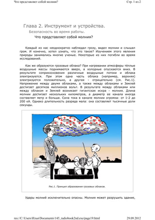 Что представляет собой молния?                                          Стр. 1 из 2




      Глава 2. Инструмент и устройства.
          Безопасность во время работы.
              Что представляет собой молния?


       Каждый из нас неоднократно наблюдал грозу, видел молнии и слышал
    гром. И конечно, хотел узнать, что это такое? Изучением этого явления
    природы занимались многие ученые. Некоторые из них погибли во время
    исследований.

        Как же образуются грозовые облака? При нагревании атмосферы тёплые
    воздушные массы поднимаются вверх, а холодные опускаются вниз. В
    результате соприкосновения различные воздушные потоки и облака
    электризуются. При этом одна часть облака (например, верхняя)
    электризуется положительно, а другая - отрицательно (см. Рис.1).
    Напряжение между двумя облаками, а также между облаками и Землей
    достигает десятков миллионов вольт. В результате между облаками или
    между облаком и Землей возникает гигантская искра - молния. Длина
    молнии достигает нескольких километров, а диаметр ее канала иногда
    составляет метр и больше. Сила тока в канале молнии огромна: от 1-2 до
    200 кА. Однако длительность разряда мала: она составляет тысячные доли
    секунды.




                         Рис.1. Принцип образования грозовых облаков.



        Удары молний исключительно опасны. Молния может разрушить здание,




res://C:UsersИльяDocuments145_radiobook2nd.exe/page19.html          29.09.2012
 