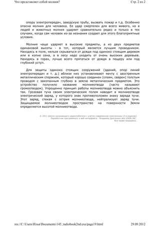 Что представляет собой молния?                                                                   Стр. 2 из 2




       опору электропередач, заводскую трубу, вызвать пожар и т.д. Особенно
    опасна молния для человека. Ее удар смертелен для всего живого, но в
    людей и животных молния ударяет сравнительно редко и только в тех
    случаях, когда сам человек из-за незнания создает для этого благоприятные
    условия.

        Молния чаще ударяет в высокие предметы, а из двух предметов
    одинаковой высоты - в тот, который является лучшим проводником.
    Находясь в поле, нельзя скрываться от дождя под одиноко стоящим деревом
    или в копне сена, а в лесу надо уходить от очень высоких деревьев.
    Находясь в горах, лучше всего прятаться от дождя в пещеру или под
    глубокий уступ.

        Для защиты одиноко стоящих сооружений (зданий, опор линий
    электропередач и т. д.) вблизи них устанавливают мачту с заостренным
    металлическим стержнем, который хорошо соединен (спаян, сварен) толстым
    проводом с закопанным глубоко в землю металлическим предметом. Это
    устройство   получило    название    молниеотвода    (часто   называют
    громоотводом). Упрощенно принцип работы молниеотвода можно объяснить
    так. Грозовая туча своим электрическим полем наводит в молниеотводе
    электрический заряд, у которого знак противоположен знаку заряда тучи.
    Этот заряд, стекая с острия молниеотвода, нейтрализует заряд тучи.
    Защищаемое     молниеотводом   пространство   на   поверхности    Земли
    определяется высотой молниеотвода.


                 © 2011 Школа начинающего радиолюбителя с учетом современной электроники (2-е издание)
                          Раразботчик программного и веб-интерфейса - Владимир Дригалкин aka LENIN INC.
                                                                                  Все права защищены.




res://C:UsersИльяDocuments145_radiobook2nd.exe/page19.html                                   29.09.2012
 