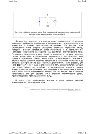 Закон Ома                                                                                         Стр. 2 из 2




       Рис.1. Для этой цепи, согласно закону Ома, напряжение V равно силе тока I, измеренной
                          амперметром А, умноженной на сопротивление R.




        Сегодня мы понимаем, что электрическая проводимость обусловлена
    движением свободных электронов, а сопротивление - столкновением этих
    электронов с атомами кристаллической решетки. При каждом таком
    столкновении часть энергии свободного электрона передается атому,
    который, начинает колебаться более интенсивно, и в результате мы
    наблюдаем нагревание проводника под действием электрического тока.
    Повышение напряжения в цепи никак не сказывается на доле тепловых
    потерь такого рода, и соотношение напряжения и электрического тока
    остается постоянным. Однако, когда Георг Ом сформировал свой закон,
    атомная теория строения вещества находилась в зачаточном состоянии, а до
    открытия электрона было еще несколько десятилетий. Таким образом, для
    него формула V = I x R была чисто экспериментальным результатом. Сегодня
    мы имеем достаточно стройную и одновременно сложную теорию
    электропроводности и понимаем, что закон Ома в его первозданном виде -
    всего лишь грубое приближение. Однако это не мешает нам с успехом
    использовать его для расчета самых сложных электрических цепей,
    применяющихся в промышленности и быту.

       В честь этого выдающегося ученого                          и    была      названа       единица
    электрического сопротивления - Ом.


                  © 2011 Школа начинающего радиолюбителя с учетом современной электроники (2-е издание)
                           Раразботчик программного и веб-интерфейса - Владимир Дригалкин aka LENIN INC.
                                                                                   Все права защищены.




res://C:UsersИльяDocuments145_radiobook2nd.exe/page20.html                                    29.09.2012
 