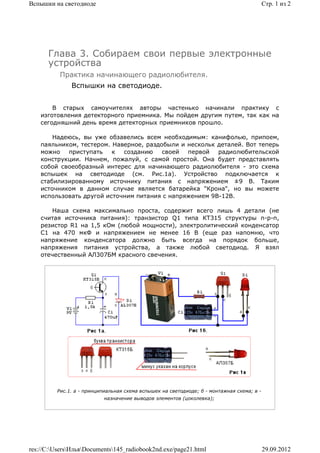 Вспышки на светодиоде                                                                      Стр. 1 из 2




      Глава 3. Собираем свои первые электронные
      устройства
          Практика начинающего радиолюбителя.
              Вспышки на светодиоде.


        В старых самоучителях авторы частенько начинали практику с
    изготовления детекторного приемника. Мы пойдем другим путем, так как на
    сегодняшний день время детекторных приемников прошло.

        Надеюсь, вы уже обзавелись всем необходимым: канифолью, припоем,
    паяльником, тестером. Наверное, раздобыли и нескольк деталей. Вот теперь
    можно   приступать    к  созданию    своей  первой   радиолюбительской
    конструкции. Начнем, пожалуй, с самой простой. Она будет представлять
    собой своеобразный интерес для начинающего радиолюбителя - это схема
    вспышек на светодиоде (см. Рис.1а). Устройство подключается к
    стабилизированному источнику питания с напряжением ±9 В. Таким
    источником в данном случае является батарейка "Крона", но вы можете
    использовать другой источним питания с напряжением 9В-12В.

        Наша схема максимально проста, содержит всего лишь 4 детали (не
    считая источника питания): транзистор Q1 типа КТ315 структуры n-p-n,
    резистор R1 на 1,5 кОм (любой мощности), электролитический конденсатор
    C1 на 470 мкФ и напряжением не менее 16 В (еще раз напомню, что
    напряжение конденсатора должно быть всегда на порядок больше,
    напряжения питания устройства, а также любой светодиод. Я взял
    отечественный АЛ307БМ красного свечения.




         Рис.1. a - принципиальная схема вспышек на светодиоде; б - монтажная схема; в -
                           назначение выводов элементов (цоколевка);




res://C:UsersИльяDocuments145_radiobook2nd.exe/page21.html                             29.09.2012
 