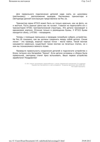Вспышки на светодиоде                                                                            Стр. 2 из 2




        Для правильного подключения деталей надо знать их цоколевку
    (распиновку) - расположение выводов. Распиновка транзистора и
    светодиода данной конструкции представлена на Рис.1в.

       Транзистор серии КТ315 может быть не только красным, как на фото, но
    и желтым. Пусть разные цвета вас не пугают. Главное не перепутайте его с
    транзистором КТ361 противоположной структуры. Эти детали производят в
    одинаковом корпусе. Отличие только в размещении буквы. У КТ315 буква
    находится сбоку, у КТ361 - посередине.

       Теперь с помощью паяльника и проводов попробуем собрать устройство.
    На Рис.1б показано, как вы должны соединить между собой детали. Синие
    линии - это провода, жирные черные точки - места пайки. Такой монтаж
    называется навесным, существует также монтаж на печатных платах, но с
    ним мы познакомимся немного позже.

       Проверьте правильность соединения деталей и подключите устройство к
    блоку питания или батарейке "Крона". Если детали исправны и сборка была
    правильной, светодиод станет ярко вспыхивать. Ваше первое устройство
    заработало! Поздравляю!


                 © 2011 Школа начинающего радиолюбителя с учетом современной электроники (2-е издание)
                          Раразботчик программного и веб-интерфейса - Владимир Дригалкин aka LENIN INC.
                                                                                  Все права защищены.




res://C:UsersИльяDocuments145_radiobook2nd.exe/page21.html                                   29.09.2012
 