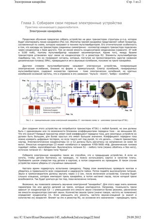 Электронная канарейка                                                                                              Стр. 1 из 2




     Глава 3. Собираем свои первые электронные устройства
        Практика начинающего радиолюбителя.
            Электронная канарейка.


       Продолжая обучение предлагаю собрать устройство на двух транзисторах структуры p-n-р, которое
   будет имитировать пение канарейки (Рис.1а). Имитатор трелей канарейки представляет собой генератор,
   составленный по схеме, которую называют в технике мультивибратором. Его отличительная особенность
   в том, что каскады на транзисторах соединены симметрично - коллектор каждого транзистора подключен
   через конденсатор к базе другого. Тем не менее емкость конденсаторов неодинакова (сравните: 47 мкФ
   и 5100 пкФ), поэтому мультивибратор называют несимметричным. Кроме того, между базами
   транзисторов установлен круг связи из конденсатора С1 и резистора R2. Элементы мультивибратора
   подобраны так, что он генерирует сигналы, которые, поступая на громкоговоритель (другое название
   динамическая головка) SPK1, превращаются им в звуковые колебания, похожие на трели канарейки.

      Другими   словами    мультивибраторами     называют   электронные     устройства,    генерирующие
   электрические колебания, близкие по форме к прямоугольной. Спектр колебаний, генерируемых
   мультивибратором, содержит множество гармоник - тоже электрических колебаний, но кратных
   колебаниям основной частоты, что и отражено в его названии: "мульти - много", "вибро - колеблю".




         Рис.1. a - принципиальная схема электронной канарейки; б - монтажная схема; в - цоколевка транзистора КТ361;



       Для создания этого устройства на потребуются транзисторы КТ361 с любой буквой, но они должны
   быть с одинаковыми или по возможности близкими коэффициентами передачи тока - не меньшими 60.
   Что это значит? Каждый транзистор имеет свой коеффициент передачи тока, для некоторых устройств он
   должен быть большим, для более простых это имеет большое значения. Коеффициент передачи тока
   можно измерить цифровым тестером, но если такого нет под рукой, то что делать... ставьте транзисторы
   наугад. Электролитические конденсаторы С1 и С2 должны быть расчитаны на напряжения не ниже 16
   вольт. Емкостью конденсатора С3 может колебаться в пределах 4700-5600 пКф. Динамическая головка
   подойдет любая, малогабаритная. Выключатель питания S1 - любого типа (можно обойтись и без него),
   источник питания V1 - батарея типа "Крона".

       Соберите электронную канарейку таким же способом, что и предыдущее устройство. А если не
   хотите, чтобы детали болтались на проводах, то можно использовать картон в качестве платы.
   Пробиваете шилом отверстия под детали в картоне, а потом соединяете их проводами. В таком случае
   устройство можно уберечь от случайных замыканий.

      Настало время подвергнуть испытанию самоделку. Перед этим внимательно проверьте монтаж и
   убедитесь в правильности всех соединений и надежности пайки. Потом подайте выключателем питание.
   Звуки в громкоговорителе должны звучать через 1-2 сек. после включения устройства. Сначала будет
   слышно клацанье, которое имитирует трель канарейки, а потом настанет пауза, после которой трели
   возобновятся. Так будет длиться до тех пор, пока включенно питание.

      Возможно, вы пожелаете изменить звучание электронной "канарейки". Для этого надо знать влияние
   параметров тех или других деталей на трели, которые имитируются. Например, тональность трели
   зависит от конденсатора СЗ - с уменьшением его емкости звуки становятся более резкими, увеличение
   же емкости конденсатора смягчает звуки. Количество звуков трели (иначе говоря, частоту их появления)
   определяет конденсатор С1. Если уменьшить его емкость, частота звуков-клацаний (а значит и
   количество их) возрастет. Влияет на это и резистор R2, но основное его назначение - прекращать трель




res://C:UsersИльяDocuments145_radiobook2nd.exe/page22.html                                                     29.09.2012
 