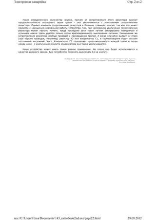 Электронная канарейка                                                                                              Стр. 2 из 2




      после определенного количества звуков, причем от сопротивления этого резистора зависит
   продолжительность последнего звука трели - она увеличивается с повышением сопротивления
   резистора. Однако изменять сопротивление резистора в больших границах опасно, так как это может
   привести к нарушению нормальной работы устройства. Так, при чрезмерном увеличении сопротивления
   резистора может настать момент, когда последний звук трели начнет беспрерывно повторяться и
   услышать новую трель удастся только после кратковременного выключения питания. Уменьшение же
   сопротивления резистора вообще приведет к прекращению трелей. А когда случайно выйдет из строя
   (при обрыве проводов, например) резистор R2 или конденсатор С1, в громкоговорите будет слышен
   постоянный негромкий свист. Конденсатор С2 определяет продолжительность каждой трели и паузы
   между ними - с увеличением емкости конденсатора они также увеличиваются.

      Наше устройство может иметь самое разное применение. Не плохо оно будет использоватся в
   качестве дверного звонка. Вам потребуется поменять выключать S1 на кнопку.


                                       © 2011 Школа начинающего радиолюбителя с учетом современной электроники (2-е издание)
                                                Раразботчик программного и веб-интерфейса - Владимир Дригалкин aka LENIN INC.
                                                                                                         Все права защищены.




res://C:UsersИльяDocuments145_radiobook2nd.exe/page22.html                                                     29.09.2012
 