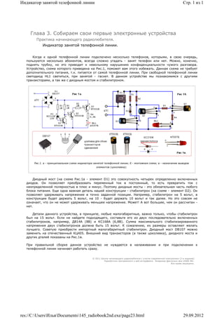 Индикатор занятой телефонной линии                                                                                           Стр. 1 из 1




     Глава 3. Собираем свои первые электронные устройства
        Практика начинающего радиолюбителя.
             Индикатор занятой телефонной линии.


       Когда к одной телефонной линии подключено несколько телефонов, которыми, в свою очередь,
   пользуются несколько абонентов, всегда сложно угадать - занят телефон или нет. Можно, конечно,
   поднять трубку, но это приводит к невольному нарушению конфиденциальности чужого разговора.
   Устройство, схема которого приведена на Рис.1, поможет вам этого избежать. Данная схема не требует
   дополнительного питания, т.к. питается от самой телефонной линии. При свободной телефонной линии
   светодиод HL1 светиться, при занятой - гаснет. В данном устройстве мы познакомимся с другими
   транзисторами, а так же с диодным мостом и стабилитроном.




       Рис.1. a - принципиальная схема индикатора занятой телефонной линии; б - монтажная схема; в - назначение выводов
                                                    элементов (цоколевка);



       Диодный мост (на схеме Рис.1а - элемент D1) это совокупность четырех определенно включенных
   диодов. Он позволяет преобразовать переменный ток в постоянный, то есть превратить ток с
   неопределенной полярностью в плюс и минус. Поэтому диодные мосты - это обязательная часть любого
   блока питания. Еще одна важная деталь нашей конструкции - стабилитрон (на схеме - элемент D2). Он
   позволяет удерживать напряжение в точно заданной позиции. Например, стабилитрон на 5 вольт, в
   конструкции будет держать 5 вольт, на 10 - будет держать 10 вольт и так далее. Но это совсем не
   означает, что он не может удерживать меньшее напряжение. Может! А вот большее, чем он рассчитан -
   нет.

       Детали данного устройства, в принципе, любые малогабаритные, важно только, чтобы стабилитрон
   был на 15 вольт. Если не найдете подходящего, составьте его из двух последовательно включенных
   стабилитронов, например, Д814А (8В) и КС168А (6,8В). Сумма максимального стабилизированного
   напряжения двух стабилитронов должна быть 15 вольт. К сожалению, их размеры оставляют желать
   лучшего. Советую приобрести импортный малогабаритный стабилитрон. Диодный мост DB107 можно
   заменить на отечественный КЦ405. Внешний вид транзисторов (а также цоколевка), диодного моста и
   других дталей показаны на Рис.1в.

   При правильной сборке данное устройство не нуждается в налаживании и при подключении к
   телефонной линии начинает работать сразу.


                                                 © 2011 Школа начинающего радиолюбителя с учетом современной электроники (2-е издание)
                                                          Раразботчик программного и веб-интерфейса - Владимир Дригалкин aka LENIN INC.
                                                                                                                   Все права защищены.




res://C:UsersИльяDocuments145_radiobook2nd.exe/page23.html                                                               29.09.2012
 