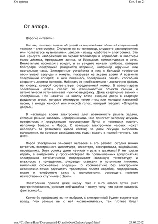 От автора                                                             Стр. 1 из 2




      От автора.

        Дорогие читатели!

        Все вы, конечно, знаете об одной из широчайших областей современной
    техники - электронике. Смотрите ли вы телевизор, слушаете радиоприемник
    или пользуетесь музыкальным центром - всюду «работает» электроника. Это
    она «рисует» изображение на экране телевизора и «приносит» в квартиры
    голос диктора, превращает запись на бороздках компакт-дисков в звук.
    Внимательно посмотрите вокруг, и вы увидите немало приборов, которые
    благодаря электронике рождаются вторично, например наручные или
    настольные часы. Электронные устройства в них с большой точностью
    отсчитывают секунды и минуты, показывая на экране время. А возьмите
    телефонный аппарат: в нем появилась электронная память, способная
    сохранять десятки номеров. Набирать их необязательно - достаточно нажать
    на кнопку, которой соответствует определенный номер. В фотоаппарате
    электронный «глаз» следит за освещенностью объекта съемки и
    автоматически устанавливает нужную выдержку. Даже квартирные звонки -
    электронные. При нажатии на кнопку возле входной двери в квартире
    раздаются звуки, которые имитируют пение птиц или мелодию известной
    песни, а иногда женский или мужской голос, который говорит: «Откройте
    дверь!».

        В настоящее время электроника дает возможность решать задачи,
    которые раньше казались неразрешимыми. Она помогает человеку изучать
    поверхность и окружающее пространство Луны и некоторых планет,
    например Венеры и Марса. С помощью электроники человек может
    наблюдать за развитием живой клетки; за доли секунды выполнять
    вычисления, на которые расходовались годы; видеть в полной темноте, как
    днем.

        Порой электроника заменяет человека в его работе: сегодня можно
    встретить электронного диспетчера, секретаря, экскурсовода, закройщика,
    переводчика. Электронику даже научили играть в шахматы! И не просто
    играть, а выигрывать у гроссмейстеров! На промышленных предприятиях
    электроника автоматически поддерживает заданную температуру и
    влажность в помещениях, руководит станками и поточными линиями,
    выполняет сложнейшие операции. В космонавтике без электроники
    невозможно точно рассчитать траекторию полета корабля, поддерживать
    видео и телефонную связь с космонавтами, руководить полетом
    искусственных спутников с Земли.

       Электроника пришла даже школу. Уже с 6-го класса детей учат
    программированию, основам веб-дизайна - всему тому, что ранее казалось
    фантастикой...

       Какую бы профессию вы ни выбрали, с электроникой будете встречаться
    всюду. Чем раньше вы с ней «познакомитесь», тем плотнее будет




res://C:UsersИльяDocuments145_radiobook2nd.exe/page3.html         29.09.2012
 