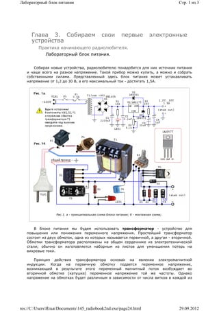 Лабораторный блок питания                                                               Стр. 1 из 3




     Глава 3. Собираем                        свои         первые            электронные
     устройства
         Практика начинающего радиолюбителя.
             Лабораторный блок питания.


      Собирая новые устройства, радиолюбителю понадобится для них источник питания
   и чаще всего на разное напряжение. Такой прибор можно купить, а можно и собрать
   собственными силами. Представленный здесь блок питания может устанавливать
   напряжение от 1,2 до 30 В, а его максимальный ток - достигать 1,5А.




                  Рис.1. a - принципиальная схема блока питания; б - монтажная схема;



       В блоке питания мы будем использовать трансформатор - устройство для
   повышения или понижения переменного напряжения. Простейший трансформатор
   состоит из двух обмоток, одна из которых называется первичной, а другая - вторичной.
   Обмотки трансформатора расположены на общем сердечнике из электротехнической
   стали; обычно он изготовляется наборным из листов для уменьшения потерь на
   вихревые токи.

      Принцип действия трансформатора основан на явлении электромагнитной
   индукции. Когда на первичную обмотку подается переменное напряжение,
   возникающий в результате этого переменный магнитный поток возбуждает во
   вторичной обмотке (катушке) переменное напряжение той же частоты. Однако
   напряжение на обмотках будет различным в зависимости от числа витков в каждой из




res://C:UsersИльяDocuments145_radiobook2nd.exe/page24.html                          29.09.2012
 