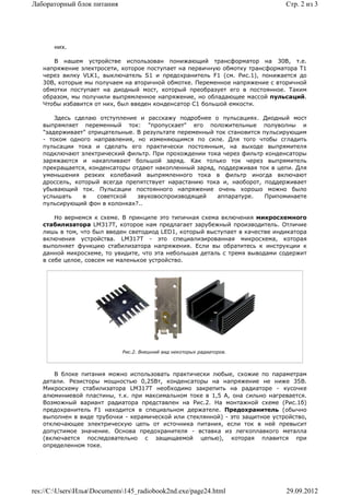 Лабораторный блок питания                                                     Стр. 2 из 3




       них.

      В нашем устройстве использован понижающий трансформатор на 30В, т.е.
   напряжение электросети, которое поступает на первичную обмотку трансформатора T1
   через вилку VLK1, выключатель S1 и предохранитель F1 (см. Рис.1), понижается до
   30В, которые мы получаем на вторичной обмотке. Переменное напряжение с вторичной
   обмотки поступает на диодный мост, который преобразует его в постоянное. Таким
   образом, мы получили выпрямленное напряжение, но обладающее массой пульсаций.
   Чтобы избавится от них, был введен конденсатор С1 большой емкости.

       Здесь сделаю отступление и расскажу подробнее о пульсациях. Диодный мост
   выпрямляет переменный ток: "пропускает" его положительные полуволны и
   "задерживает" отрицательные. В результате переменный ток становится пульсирующим
   - током одного направления, но изменяющимся по силе. Для того чтобы сгладить
   пульсации тока и сделать его практически постоянным, на выходе выпрямителя
   подключают электрический фильтр. При прохождении тока через фильтр конденсаторы
   заряжаются и накапливают большой заряд. Как только ток через выпрямитель
   прекращается, конденсаторы отдают накопленный заряд, поддерживая ток в цепи. Для
   уменьшения резких колебаний выпрямленного тока в фильтр иногда включают
   дроссель, который всегда препятствует нарастанию тока и, наоборот, поддерживает
   убывающий ток. Пульсации постоянного напряжение очень хорошо можно было
   услышать    в    советской   звуковоспроизводящей     аппаратуре.    Припоминаете
   пульсирующий фон в колонках?..

       Но вернемся к схеме. В принципе это типичная схема включения микросхемного
   стабилизатора LM317T, которое нам предлагает зарубежный производитель. Отличие
   лишь в том, что был введен светодиод LED1, который выступает в качестве индикатора
   включения устройства. LM317T - это специализированная микросхема, которая
   выполняет функцию стабилизатора напряжения. Если вы обратитесь к инструкции к
   данной микросхеме, то увидите, что эта небольшая деталь с тремя выводами содержит
   в себе целое, совсем не маленькое устройство.




                            Рис.2. Внешний вид некоторых радиаторов.



       В блоке питания можно использовать практически любые, схожие по параметрам
   детали. Резисторы мощностью 0,25Вт, конденсаторы на напряжение не ниже 35В.
   Микросхему стабилизатора LM317T необходимо закрепить на радиаторе - кусочке
   алюминиевой пластины, т.к. при максимальном токе в 1,5 А, она сильно нагревается.
   Возможный вариант радиатора представлен на Рис.2. На монтажной схеме (Рис.1б)
   предохранитель F1 находится в специальном держателе. Предохранитель (обычно
   выполнен в виде трубочки - керамической или стеклянной) - это защитное устройство,
   отключающее электрическую цепь от источника питания, если ток в ней превысит
   допустимое значение. Основа предохранителя - вставка из легкоплавкого металла
   (включается последовательно с защищаемой цепью), которая плавится при
   определенном токе.




res://C:UsersИльяDocuments145_radiobook2nd.exe/page24.html                29.09.2012
 