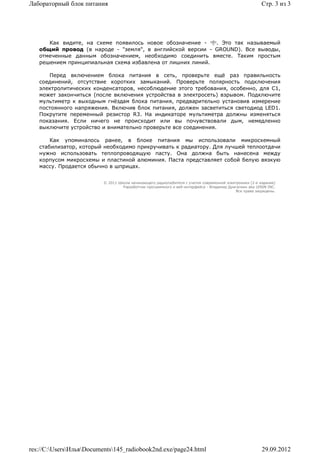 Лабораторный блок питания                                                                                Стр. 3 из 3




      Как видите, на схеме появилось новое обозначение -    . Это так называемый
   общий провод (в народе - "земля", в английской версии - GROUND). Все выводы,
   отмеченные данным обозначением, необходимо соединить вместе. Таким простым
   решением принципиальная схема избавлена от лишних линий.

      Перед включением блока питания в сеть, проверьте ещё раз правильность
   соединений, отсутствие коротких замыканий. Проверьте полярность подключения
   электролитических конденсаторов, несоблюдение этого требования, особенно, для С1,
   может закончиться (после включения устройства в электросеть) взрывом. Подключите
   мультиметр к выходным гнёздам блока питания, предварительно установив измерение
   постоянного напряжения. Включив блок питания, должен засветиться светодиод LED1.
   Покрутите переменный резистор R3. На индикаторе мультиметра должны изменяться
   показания. Если ничего не происходит или вы почувствовали дым, немедленно
   выключите устройство и внимательно проверьте все соединения.

       Как упоминалось ранее, в блоке питания мы использовали микросхемный
   стабилизатор, который необходимо прикручивать к радиатору. Для лучшей теплоотдачи
   нужно использовать теплопроводящую пасту. Она должна быть нанесена между
   корпусом микросхемы и пластиной алюминия. Паста представляет собой белую вязкую
   массу. Продается обычно в шприцах.


                          © 2011 Школа начинающего радиолюбителя с учетом современной электроники (2-е издание)
                                   Раразботчик программного и веб-интерфейса - Владимир Дригалкин aka LENIN INC.
                                                                                           Все права защищены.




res://C:UsersИльяDocuments145_radiobook2nd.exe/page24.html                                           29.09.2012
 