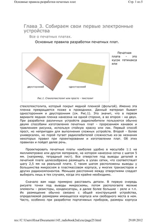 Основные правила разработки печатных плат                                  Стр. 1 из 5




      Глава 3. Собираем свои первые электронные
      устройства
          Все о печатных платах.
              Основные правила разработки печатных плат.


                                                                     Печатная
                                                                 плата    -   это
                                                                 кусок гетинакса
                                                                 или




                Рис.1. Стеклотекстолит или просто - текстолит


    стеклотекстолита, который покрыт медной пленкой (фольгой). Именно эта
    пленка превращается позже в проводники. Данный материал бывает
    односторонним и двусторонним (см. Рис.1). Это значит, что в первом
    варианте медная пленка нанесена на одной стороне, а во втором - на двух.
    При разработке различных устройств радиолюбители пользуются обычно
    двумя способами изготовления печатных плат - прорезанием канавок и
    травлением рисунка, используя стойкую краску или лак. Первый способ
    прост, но непригоден для выполнения сложных устройств. Второй - более
    универсален, но порой пугает радиолюбителей сложностью из-за незнания
    некоторых правил при проектировании и изготовлении плат. Об этих
    правилах и пойдет далее речь.

       Проектировать печатные платы наиболее удобно в масштабе 1:1 на
    миллиметровке или другом материале, на котором нанесена сетка с шагом 5
    мм. (например, тетрадный лист). Все отверстия под выводы деталей в
    печатной плате целесообразно размещать в узлах сетки, что соответствует
    шагу 2,5 мм на реальной плате. С таким шагом расположены выводы у
    большинства микросхем в пластмассовом корпусе, у многих транзисторов и
    других радиокомпонентов. Меньшее расстояние между отверстиями следует
    выбирать лишь в тех случаях, когда это крайне необходимо.

       Сначало вам надо примерно расставить детали. В первую очередь
    рисуете точки под выводы микросхемы, потом распологаете мелкие
    элементы - резисторы, конденсаторы, а далее более большие - реле и т.п.
    Их размещение обычно связано с общей конструкцией устройства,
    определяемой размерами имеющегося корпуса или свободного места в нем.
    Часто, особенно при разработке портативных приборов, размеры корпуса




res://C:UsersИльяDocuments145_radiobook2nd.exe/page25.html             29.09.2012
 
