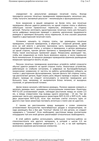 Основные правила разработки печатных плат                              Стр. 2 из 5




       определяют по результатам разводки печатной платы. Иногда
    приходится рисунок печатных проводников перерисовывать несколько раз,
    чтобы получить желаемый результат - минимизацию и функциональность.

       Если микросхем в вашей самоделке не более пяти, все печатные
    проводники обычно удается разместить на одной стороне платы и обойтись
    небольшим числом проволочных перемычек, впаиваемых со стороны
    деталей. Попытки изготовить одностороннюю печатную плату для большего
    числа цифровых микросхем приводят к резкому увеличению трудоемкости
    разводки и чрезмерно большому числу перемычек. В этих случаях разумнее
    перейти к двусторонней печатной плате.

       Условимся называть ту сторону платы, где размещены печатные
    проводники, стороной проводников, а обратную - стороной деталей, даже
    если на ней вместе с деталями проложена часть проводников. Особый
    случай представляют платы, у которых и проводники, и детали размещены
    на одной стороне, причем детали припаяны к проводникам без отверстий.
    Платы такой конструкции применяют редко. Микросхемы размещают так,
    чтобы все соединения на плате были возможно короче, а число перемычек
    было минимальным. В процессе разводки проводников взаимное размещение
    микросхем приходится менять не раз.

        Рисунок печатных проводников аналоговых устройств любой сложности
    обычно удается развести на одной стороне платы. Аналоговые устройства,
    работающие со слабыми сигналами, и цифровые на быстродействующих
    микросхемах независимо от частоты их работы целесообразно собирать на
    платах с двусторонним фольгированием, причем фольга той стороны платы,
    где располагают детали, будет играть роль общего провода и экрана. Фольгу
    общего провода не следует использовать в качестве проводника для
    большого тока, например, от выпрямителя блока питания, от выходных
    ступеней, от динамической головки.

       Далее можно начинать собственно разводку. Полезно заранее измерить и
    записать размеры мест, занимаемых используемыми элементами. Резисторы
    МЛТ-0,125 устанавливают рядом, соблюдая расстояние между их осями 2,5
    мм, а между отверстиями под выводы одного резистора - 10 мм. Так же
    размечают места для чередующихся резисторов МЛТ-0,125 и МЛТ-0,25, либо
    двух резисторов МЛТ-0,25, если при монтаже слегка отогнуть один от
    другого (три таких резистора поставить вплотную к плате уже не удастся).

        С такими же расстояниями между выводами и осями элементов
    устанавливают большинство малогабаритных диодов и конденсаторов; не
    надо размещать бок о бок две "толстые" (более 2,5 мм) детали, их следует
    чередовать с "тонкими". Если необходимо, расстояние между контактными
    площадками той или иной детали увеличивают относительно необходимого.

        В этой работе удобно использовать небольшую пластину-шаблон из
    стеклотекстолита или другого материала, в которой с шагом 2,5 мм
    насверлены рядами отверстия диаметром 1...1,1 мм, и на ней примерять
    возможное взаимное расположение элементов.




res://C:UsersИльяDocuments145_radiobook2nd.exe/page25.html         29.09.2012
 