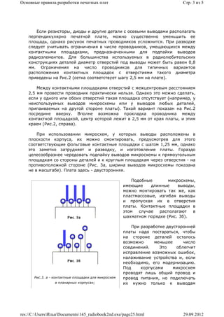 Основные правила разработки печатных плат                                     Стр. 3 из 5




       Если резисторы, диоды и другие детали с осевыми выводами располагать
    перпендикулярно печатной плате, можно существенно уменьшить ее
    площадь, однако рисунок печатных проводников усложнится. При разводке
    следует учитывать ограничения в числе проводников, умещающихся между
    контактными площадками, предназначенными для подпайки выводов
    радиоэлементов. Для большинства используемых в радиолюбительских
    конструкциях деталей диаметр отверстий под выводы может быть равен 0,8
    мм. Ограничения на число проводников для типичных вариантов
    расположения контактных площадок с отверстиями такого диаметра
    приведены на Рис.2 (сетка соответствует шагу 2,5 мм на плате).

        Между контактными площадками отверстий с межцентровым расстоянием
    2,5 мм провести проводник практически нельзя. Однако это можно сделать,
    если у одного или обоих отверстий такая площадка отсутствует (например, у
    неиспользуемых выводов микросхемы или у выводов любых деталей,
    припаиваемых на другой стороне платы). Такой вариант показан на Рис.2
    посредине вверху. Вполне возможна прокладка проводника между
    контактной площадкой, центр которой лежит в 2,5 мм от края платы, и этим
    краем (Рис.2, справа).

        При использовании микросхем, у которых выводы расположены в
    плоскости корпуса, их можно смонтировать, предусмотрев для этого
    соответствующие фольговые контактные площадки с шагом 1,25 мм, однако
    это заметно затрудняет и разводку, и изготовление платы. Гораздо
    целесообразнее чередовать подпайку выводов микросхемы к прямоугольным
    площадкам со стороны деталей и к круглым площадкам через отверстия - на
    противоположной стороне (Рис. 3а, ширина выводов микросхемы показана
    не в масштабе). Плата здесь - двусторонняя.

                                                         Подобные       микросхемы,
                                                     имеющие     длинные    выводы,
                                                     можно монтировать так же, как
                                                     пластмассовые, изгибая выводы
                                                     и пропуская их в отверстия
                                                     платы. Контактные площадки в
                                                     этом   случае  располагают   в
                                                     шахматном порядке (Рис. 3б).

                                                         При разработке двусторонней
                                                     платы надо постараться, чтобы
                                                     на стороне деталей осталось
                                                     возможно      меньшее     число
                                                     соединений.     Это    облегчит
                                                     исправление возможных ошибок,
                                                     налаживание устройства и, если
                                                     необходимо, его модернизацию.
                                                     Под     корпусами     микросхем
                                                     проводят лишь общий провод и
      Рис.3. а - контактные площадки для микросхем   провод питания, но подключать
                 в планарных корпусах;               их нужно только к выводам




res://C:UsersИльяDocuments145_radiobook2nd.exe/page25.html                29.09.2012
 